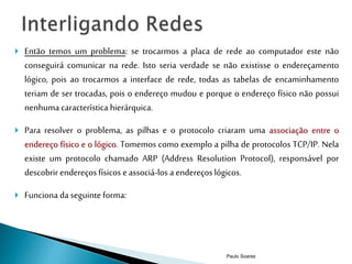  Então temos um problema: se trocarmos a placa de rede ao computador este não 
conseguirá comunicar na rede. Isto seria verdade se não existisse o endereçamento 
lógico, pois ao trocarmos a interface de rede, todas as tabelas de encaminhamento 
teriam de ser trocadas, pois o endereço mudou e porque o endereço físico não possui 
nenhuma característica hierárquica. 
 Para resolver o problema, as pilhas e o protocolo criaram uma associação entre o 
endereço físico e o lógico. Tomemos como exemplo a pilha de protocolos TCP/IP. Nela 
existe um protocolo chamado ARP (Address Resolution Protocol), responsável por 
descobrir endereços físicos e associá-los a endereços lógicos. 
 Funciona da seguinte forma: 
Paulo Soares 
 