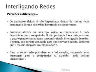 Perceber a diferença... 
 Os endereços físicos só são importantes dentro da mesma rede, 
justamente porque não existe hierarquia no seu formato. 
 Contudo, através do endereço lógico, o computador A pode 
determinar que o computador B não pertencia à sua rede, e enviou 
o pacote para o componente responsável pela interligação de redes: 
o router, que por sua vez, sabia para onde enviar o pacote, de forma 
que o mesmo chegasse ao computador B. 
 Caso o router não possuísse esta informação, retornaria uma 
mensagem para o computador A, dizendo: “rede destino 
inalcançável”. 
Paulo Soares 
 