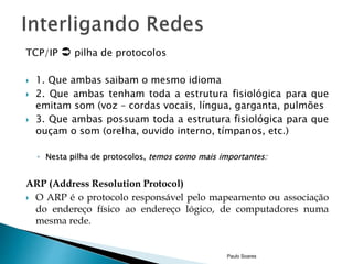 TCP/IP  pilha de protocolos 
 1. Que ambas saibam o mesmo idioma 
 2. Que ambas tenham toda a estrutura fisiológica para que 
emitam som (voz – cordas vocais, língua, garganta, pulmões 
 3. Que ambas possuam toda a estrutura fisiológica para que 
ouçam o som (orelha, ouvido interno, tímpanos, etc.) 
◦ Nesta pilha de protocolos, temos como mais importantes: 
ARP (Address Resolution Protocol) 
 O ARP é o protocolo responsável pelo mapeamento ou associação 
do endereço físico ao endereço lógico, de computadores numa 
mesma rede. 
Paulo Soares 
 
