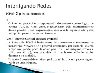 TCP/IP  pilha de protocolos 
IP 
 O Internet protocol é o responsável pelo endereçamento lógico de 
pacotes TCP/IP. Além disso, é responsável pelo encaminhamento 
destes pacotes e sua fragmentação, caso a rede seguinte não possa 
interpretar pacotes do mesmo tamanho. 
ICMP (Internet Control Message Protocol) 
 A função do ICMP é basicamente de diagnóstico e tratamento de 
mensagens. Através dele é possível determinar, por exemplo, quanto 
tempo um pacote pode demorar para ir a uma máquina remota e 
voltar (round trip), bem como determinar se houve perda de pacotes 
durante a transmissão. 
 Também é possível determinar qual o caminho que um pacote segue a 
partir de uma máquina. 
Paulo Soares 
 
