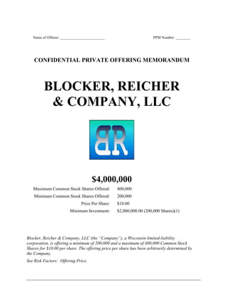 Name of Offeree: ________________________ PPM Number: ________
CONFIDENTIAL PRIVATE OFFERING MEMORANDUM
BLOCKER, REICHER
& COMPANY, LLC
$4,000,000
Maximum Common Stock Shares Offered: 400,000
Minimum Common Stock Shares Offered: 200,000
Price Per Share: $10.00
Minimum Investment: $2,000,000.00 (200,000 Shares)(1)
Blocker, Reicher & Company, LLC (the “Company”), a Wisconsin limited-liability
corporation, is offering a minimum of 200,000 and a maximum of 400,000 Common Stock
Shares for $10.00 per share. The offering price per share has been arbitrarily determined by
the Company.
See Risk Factors: Offering Price.
 