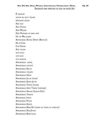 ODÚ: ÒMÓ ODÚ, REZAS, MÉTODOS, CARACTERÍSTICAS, PERSONALIDADES   E   ÒRÌSÁS   Pg. 10
                        SAUDAÇÃO   PARA ABERTURA DO JOGO NA NAÇÃO JÊJE


Ê   MINOQÜÊ

VODUM NO QÜÊ Ê     LÈGBÁ
UNTONHÔ VÒDÚM
AGÔ ODÚ
AGÔ VODUM
AGÔ MOJUBÁ
ODÔ PEREMAN HÊ MÍNÀ LÒRÊ
HÊ ÚM MEJÍ QUÈBÁ
ARROBOBOIA ARÙNSÍ DEMÍM (BESEYIN)
DÀ MÍ COJÁ
CON SINDÍN
AGÔ TOGÚM
AGÔ OTOLÚ

AGÔ AGÜÉ

AGÔ AJUNSÚN

ARROBOBOIA     SOGBÔ

ARROBOBOIA    HEVIOSÔ

ARROBOBOIA    OJI-OÚ
ARROBOBOIA    TOQUÉM

ARROBOBOIA    SINVÓ
ARROBOBOIA    JECUN (YEWÁ)
ARROBOBOIA    SINVÓ JETUM
ARROBOBOIA    TOBOSÍ (OSUN)
ARROBOBOIA    AZIRÍ TOBÔSI (YEMONJÁ)
ARROBOBOIA    AJAUNSÍ (LOGUN EDÉ)
ARROBOBOIA    YABAYÍN
ARROBOBOIA    IRÔCO
ARROBOBOIA    POSÚN
ARROBOBOIA    ADÀCÓ
ARROBOBOIA    BABÁ EPÊ (DONO DE TODAS     AS CABEÇAS)

ARROBOBOIA    OSÁ EFERÚ
ARROBOBOIA    BABÁ LISSÁ
 