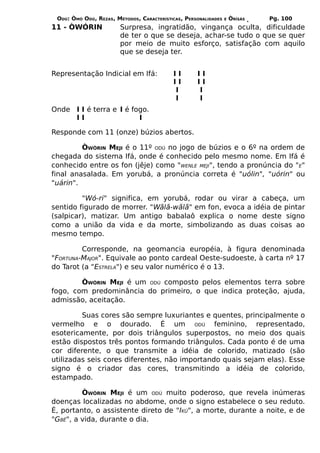 ODÚ: ÒMÓ ODÚ, REZAS, MÉTODOS, CARACTERÍSTICAS, PERSONALIDADES   E   ÒRÌSÁS   Pg. 100
11 - ÒWÓRIN             Surpresa, ingratidão, vingança oculta, dificuldade
                        de ter o que se deseja, achar-se tudo o que se quer
                        por meio de muito esforço, satisfação com aquilo
                        que se deseja ter.


Representação Indicial em Ifá:             II       II
                                           II       II
                                           I        I
                                           I        I
Onde I I é terra e I é fogo.
     II                  I

Responde com 11 (onze) búzios abertos.

         ÒWÓRIN MEJI é o 11º ODÚ no jogo de búzios e o 6º na ordem de
chegada do sistema Ifá, onde é conhecido pelo mesmo nome. Em Ifá é
conhecido entre os fon (jêje) como "WENLE MEJI", tendo a pronúncia do "E"
final anasalada. Em yorubá, a pronúncia correta é "uólin", "uórin" ou
"uárin".

         "Wó-ri" significa, em yorubá, rodar ou virar a cabeça, um
sentido figurado de morrer. "Wãlã-wãlã" em fon, evoca a idéia de pintar
(salpicar), matizar. Um antigo babalaô explica o nome deste signo
como a união da vida e da morte, simbolizando as duas coisas ao
mesmo tempo.

         Corresponde, na geomancia européia, à figura denominada
"FORTUNA-MAJOR". Equivale ao ponto cardeal Oeste-sudoeste, à carta nº 17
do Tarot (a "ESTRELA") e seu valor numérico é o 13.

        ÒWÓRIN MEJI é um ODÚ composto pelos elementos terra sobre
fogo, com predominância do primeiro, o que indica proteção, ajuda,
admissão, aceitação.

         Suas cores são sempre luxuriantes e quentes, principalmente o
vermelho e o dourado. É um ODÚ feminino, representado,
esotericamente, por dois triângulos superpostos, no meio dos quais
estão dispostos três pontos formando triângulos. Cada ponto é de uma
cor diferente, o que transmite a idéia de colorido, matizado (são
utilizadas seis cores diferentes, não importando quais sejam elas). Esse
signo é o criador das cores, transmitindo a idéia de colorido,
estampado.

         ÒWÓRIN MEJI é um ODÚ muito poderoso, que revela inúmeras
doenças localizadas no abdome, onde o signo estabelece o seu reduto.
É, portanto, o assistente direto de "IKÚ", a morte, durante a noite, e de
"GBÊ", a vida, durante o dia.
 