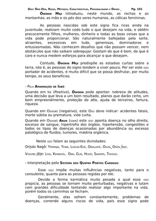 ODÚ: ÒMÓ ODÚ, REZAS, MÉTODOS, CARACTERÍSTICAS, PERSONALIDADES   E   ÒRÌSÁS   Pg. 101
       ÒWÓRIN MEJI introduziu, neste mundo, as rochas e as
montanhas; as mão e os pés dos seres humanos, as cólicas femininas.

        As pessoas nascidas sob este signo fica ricas ainda na
juventude, realizam muito cedo tudo o que desejam na vida, e obtêm
precocemente filhos, mulheres, dinheiro e todas as boas coisas que a
vida pode proporcionar. São naturalmente bafejadas pela sorte,
atraentes, excessivas    em tudo,      generosas,   dominadoras e
entusiasmadas. Não conhecem desafios que não possam vencer, nem
obstáculos que não saibam sobrepujar. Gostam do que é bom, do que é
caro e nunca medem esforços para alcançar o que desejam.

          Contudo, ÒWÓRIN MEJI predispõe as estadias curtas sobre a
terra, isto é, as pessoas do signo tendem a viver pouco. Por ser este ODÚ
portador de acidentes, é muito difícil que se possa desfrutar, por muito
tempo, os seus benefícios.


- PELA AMARRAÇÃO     DE   IGBÔ
Quando em IRÊ (Positivo), ÒWÓRIN pode apontar: nobreza de atitudes,
uma decisão que leva a um bom resultado, planos que darão certo, um
bom empreendimento, proteção do alto, ajuda de terceiros, fartura,
riqueza.

Quando em OSOGBÔ (negativo), este ODÚ deve indicar: acidentes fatais,
morte súbita ou prematura, vida curta.
Quando em OSOGBÔ ARUN (IGBIN) este ODÚ aponta doença no olho direito,
excesso de sangue, hipertrofia dos órgãos, hipertensão, congestões e
todos os tipos de doenças ocasionadas por abundância ou excesso
patológico de fluidos, tumores, matéria orgânica.

       Neste   ODÚ   falam as seguintes divindades:
Orisás Nagô: YEMONJÁ, YEWÁ, LOGUN-EDÉ, OBALUAYÊ, OSUN, OSÓSI ÍNLÈ.

VODÚNS Jêje: LISÁ, KENNESÍS, DAN, GUN, HOHÔ, SAKPATÁ, TOHOSÚ.

- Interpretação pelo SISTEMA       DOS   QUATRO PONTOS CARDEAIS:

       Esse ODÚ impõe muitas influências negativas, tanto para o
consulente, quanto para as pessoas regidas por ele.
        Devido a forma karmática muito pesada a qual esse ODÚ
propicia, as pessoas se tornam muito perturbadas, negativas e lutam
com grandes dificuldade tentando realizar algo importante na vida,
porém todos os caminhos se fecham.
      Geralmente, elas sofrem constantemente, problemas de
doenças, correndo alguns riscos de vida, pois esse signo pode
 