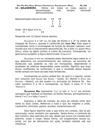 ODÚ: ÒMÓ ODÚ, REZAS, MÉTODOS, CARACTERÍSTICAS, PERSONALIDADES   E   ÒRÌSÁS   Pg. 104
12 – EJILASÈBORÁ     Vitória em                   todas      as lutas,        agonia e
                desassossego,                     mas         sempre           vencendo
                admiravelmente.


Representação Indicial em Ifá:             II       II
                                           I        I
                                           I        I
                                           II       II
Onde I I é água e I é ar.
      I                  II

Responde com 12 (doze) búzios abertos.

         EJILASÈBORÁ é o 12º ODÚ no jogo de búzios e o 3º na ordem de
chegada de ORÙNMILÁ, quando é conhecido por IWÒRÍ MEJI. Este signo é
considerado como o encarregado da função de decepar cabeças, num
mundo que nos é inteiramente desconhecido. Foi a este ODÚ quem MAWÚ
(OSÀLÁ, entre os jêjes) confiou o cutelo do carrasco. Corresponde, na
geomancia européia, à figura denominada "CONJUNCTIO".

        EJILASÈBORÁ é um ODÚ composto pelos elementos água sobre ar, o
que determina um encaminhamento dos esforços, ao encontro de
obstáculos que poderão ou não ser transpostos, dependendo d
qualidade de esforços despendidos neste sentido. Significa que duas
forças conflitantes se confrontam e que o resultado dessa disputa
tende sempre em favor do lado mais fortalecido.

         Corresponde ao ponto cardeal Sul, do qual é o regente, sendo
[em conjunto com EJIOGBÊ (ou EJIÒNILÊ - Leste), ODÍ (Norte) e OYEKÚ (ou
OLÒGBÓN - Oeste)], um dos quatro ODÚ, principais do Sistema Ifá. Seu
valor numérico é o 10 e corresponde, no Tarot, à carta nº 5 (os
"AMANTES").

        EJILASÈBORÁ MEJI representa "XUJI" (o sol), e "KÃ LI" (os animais
selvagens que habitam as florestas, as bestas ferozes, principalmente a
Hiena ("WLÁ") e o leão ("KINIKINÍ").

        Expressa e idéia de contato, de troca de relação entre dois
seres ou duas coisas. Refere-se a tudo o que diz respeito a união,
casamento, contratos, pactos, acordos, compromissos etc.

         Esta figura exprime tudo o que entra em contato, não só por
associação, como, também, por oposição. Desta forma, o confronto de
dois homens, dois exércitos em luta, desde que ocorra um contato bem
próximo, corpo a corpo. Dessa forma, um acoplamento sexual ou,
ainda, um par de dançarinos em ação, também estarão sob sua
influência.
 