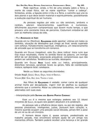 ODÚ: ÒMÓ ODÚ, REZAS, MÉTODOS, CARACTERÍSTICAS, PERSONALIDADES   E   ÒRÌSÁS   Pg. 105
         Pode significar, ainda, o fim de uma estadia sobre a Terra, a
morte do corpo físico, daí se nome significar "cortar a cabeça".
Simboliza, ainda, a ligação entre o Céu e a Terra, o caminho que une os
dois planos e que deve existir material e espiritualmente, possibilitando
a evolução espiritual do ser humano.

          As pessoas regidas por este ODÚ são sensíveis, amáveis e
cordiais,   adoram   relacionamentos   superficiais e    numerosos,
dificilmente assumem compromissos que durem muito tempo, o que
provoca uma constante troca de parceiros. Costumam entediar-se até
com as melhores coisas da vida.

- PELA AMARRAÇÃO    DE   IGBÔ:
Quando em IRÊ (Positivo), EJILASÈBORÁ pode apontar: vitórias em todos os
sentidos, situação de desespero que chega ao final, sendo superada
com esforço. Fortalecimento espiritual, inteligência, um relacionamento
de amizade que se transforma em romance.

Quando em OSOGBÔ (negativo), este ODÚ deve indicar: troca ruim que
traz maus resultados, morte no sentido literal da palavra, um inimigo
difícil de ser derrotado, associação prejudicial, compromissos que não
podem ser satisfeitos. Tendência ao suicídio, desespero.
Quando em OSOGBÔ ARUN (IGBIN) este ODÚ indica, principalmente,
distúrbios nervosos, paralisias locais ou gerais, falta de coordenação
motora, epilepsia total, catalepsia.

          Neste   ODÚ    falam as seguintes divindades:
Orisás Nagô: SANGÔ, OGUN, OSOSI, IRÔKO e OBATALÁ.
VODÚNS Jêje: GUN, AGÊ, LISÁ, TOHOSÚ      E   LOKÔ.

        Aos filhos de EJILASÈBORÁ é vedado: comer carne de qualquer
animal morto por decapitação, ingerir mel de abelhas ou qualquer
alimento que o contenha. Matar ou colecionar borboletas, nem objetos
adornados com suas asas.

- Interpretação pelo SISTEMA       DOS   QUATRO PONTOS CARDEAIS:

        Esse ODÚ é o mesmo que outorgou poderes aos 12 (doze)
ministros de SANGÔ, os quais seis podem absolvem e 6 condenam.
       As pessoas sob a influência desse signo, ou por ele regidos, são
pessoas prestativas, inteligentes, justas, possuem bom coração; e,
mesmo quando ocupam uma posição social elevada, jamais têm a pose
de um rei ou de um ministro.
       O homem desse signo é, quase sempre, predestinado ao
trabalho pesado, mas encontrará sempre ajuda de um amigo nos
momentos difíceis. Também poderá receber uma herança e ter grande
 