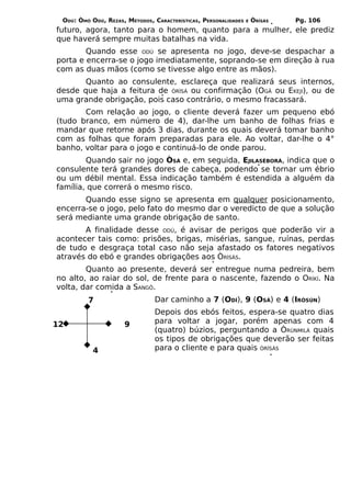 ODÚ: ÒMÓ ODÚ, REZAS, MÉTODOS, CARACTERÍSTICAS, PERSONALIDADES   E   ÒRÌSÁS   Pg. 106
futuro, agora, tanto para o homem, quanto para a mulher, ele prediz
que haverá sempre muitas batalhas na vida.
        Quando esse ODÚ se apresenta no jogo, deve-se despachar a
porta e encerra-se o jogo imediatamente, soprando-se em direção à rua
com as duas mãos (como se tivesse algo entre as mãos).
       Quanto ao consulente, esclareça que realizará seus internos,
desde que haja a feitura de ÒRÌSÁ ou confirmação (OGÃ ou EKEJI), ou de
uma grande obrigação, pois caso contrário, o mesmo fracassará.
       Com relação ao jogo, o cliente deverá fazer um pequeno ebó
(tudo branco, em número de 4), dar-lhe um banho de folhas frias e
mandar que retorne após 3 dias, durante os quais deverá tomar banho
com as folhas que foram preparadas para ele. Ao voltar, dar-lhe o 4°
banho, voltar para o jogo e continuá-lo de onde parou.
        Quando sair no jogo ÒSÁ e, em seguida, EJILASÈBORÁ, indica que o
consulente terá grandes dores de cabeça, podendo se tornar um ébrio
ou um débil mental. Essa indicação também é estendida a alguém da
família, que correrá o mesmo risco.
       Quando esse signo se apresenta em qualquer posicionamento,
encerra-se o jogo, pelo fato do mesmo dar o veredicto de que a solução
será mediante uma grande obrigação de santo.
       A finalidade desse ODÚ, é avisar de perigos que poderão vir a
acontecer tais como: prisões, brigas, misérias, sangue, ruínas, perdas
de tudo e desgraça total caso não seja afastado os fatores negativos
através do ebó e grandes obrigações aos ÒRÌSÁS.
        Quanto ao presente, deverá ser entregue numa pedreira, bem
no alto, ao raiar do sol, de frente para o nascente, fazendo o ORÍKÍ. Na
volta, dar comida a SANGÔ.
         7                      Dar caminho a 7 (ODÍ), 9 (OSÁ) e 4 (IRÒSÚN)
                                Depois dos ebós feitos, espera-se quatro dias
12                   9          para voltar a jogar, porém apenas com 4
                                (quatro) búzios, perguntando a ÒRÚNMILÁ quais
                                os tipos de obrigações que deverão ser feitas
           4                    para o cliente e para quais ÒRÌSÁS
 