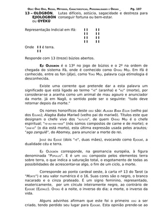 ODÚ: ÒMÓ ODÚ, REZAS, MÉTODOS, CARACTERÍSTICAS, PERSONALIDADES   E   ÒRÌSÁS   Pg. 107
13 – OLÒGBÓN, Lutas difíceis, astúcia, sagacidade e destreza para
    EJIOLÒGBÓN conseguir fortuna ou bem-estar.
    ou OYÈKÚ

Representação Indicial em Ifá:             I   I    I   I
                                           I   I    I   I
                                           I   I    I   I
                                           I   I    I   I
Onde I I é terra.
     II

Responde com 13 (treze) búzios abertos.

        EJÍ OLÒGBÓN é o 13º no jogo de búzios e o 2º na ordem de
chegada do sistema Ifá, onde é conhecido como OYEKU MEJI. Em Ifá é
conhecido, entre os fon (jêje), como YEKÚ MEJI, palavra cuja etimologia é
desconhecida.

         Existe uma corrente que pretende dar a esta palavra um
significado que está ligado ao termo "YÊ" (aranha) e "KÚ" (morte), por
considerar-se a aranha como um animal de mau agouro e anunciador
da morte. Já em Nagô, o sentido pode ser o seguinte: "tudo deve
retornar depois da morte."

          Os nomes honoríficos deste ODÚ são: ALAGBA BABA EGUN (velho pai
dos EGUNS); Alagba Baba Mariwô (velho pai do mariwô). Títulos este que
designam o chefe vivo dos "KUTUTO", de quem OYEKÚ MEJI é o chefe
espiritual; "YE-KU-MA-YEKE" (nós somos compostos de carne e de morte); e
"ZAN-KI" (o dia está morto), esta última expressão usada pelos arautos;
"ago zangulê", do Abomey, para anunciar a morte do rei.

        JIOGÊ ou EJIOGÊ (dois "YÊ", duas mães), evocando como EJIOGBÊ, a
dualidade céu e terra.

          EJI OLÒGBÓN corresponde, na geomancia européia, à figura
denominada "POPULUS". E é um ODÚ composto pelos elementos terra
sobre terra, o que indica a saturação total, o esgotamento de todas as
possibilidades de acrescentar-se algo, o fim de um ciclo, a morte.

          Corresponde ao ponto cardeal oeste, à carta nº 13 do Tarot (a
"MORTE") e seu valor numérico é o 16. Suas cores são o negro, o branco
nacarado e o cinza prateado. É um signo feminino, representado,
esotericamente, por um círculo inteiramente negro, ao contrário de
EJIOGBÊ (EJIÒNILÊ). OYEKÚ é a noite, o inverso do dia; a morte, o inverso da
vida.

         Alguns advinhos afirmam que este foi o primeiro ODÚ a ser
criado, tendo perdido seu lugar para EJIOGBÊ. Esta opinião prende-se ao
 