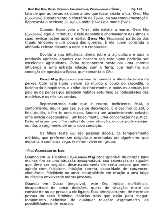 ODÚ: ÒMÓ ODÚ, REZAS, MÉTODOS, CARACTERÍSTICAS, PERSONALIDADES   E   ÒRÌSÁS   Pg. 108
fato de que as trevas existiam antes que fosse criada a luz. OYEKÚ MEJI
(EJIOLÒGBÓN) é exatamente o contrário de EJIOGBÊ, ou sua complementação.
Representa o ocidente ("LISAJÍ"), a noite ("ZAN") e a morte ("KU").

          Quando EJIOGBÊ veio a Terra, não existia a morte. OYEKÚ MEJI
(EJIOLÒGBÓN) aqui a introduziu e dele depende o chamamento das almas e
suas reencarnações após a morte. OYEKÚ MEJI (EJIOLÒGBÓN) participa dos
rituais fúnebres e um pouco das guerras. É ele quem comanda a
abóbada celeste durante a noite e o crepúsculo.

         Devido a sua influência direta sobre a agricultura e toda a
produção agrícola, aqueles que nascem sob este signo poderão ser
excelentes agricultores. Todos reconhecem neste ODÚ uma enorme
influência e uma estreita relação com a Terra, que reafirma sua
condição de oposição a EJIOGBÊ, que comanda o Céu.

        OYEKÚ MEJI (EJIOLÒGBÓN) ensinou os homens a alimentarem-se de
peixes. Com este signo vieram ao mundo o couro de crocodilo, o
focinho do hipopótamo, o chifre do rinoceronte, e todos os animais (de
pelo ou de penas) que possuem hábitos noturnos; as nodosidades das
madeiras e os nós das cordas.

         Representando tudo que é neutro, ineficiente, fatal, o
conformismo, aquilo que cai, que se decompõe. É o declínio do sol, o
final do dia, o fim de uma etapa. Anuncia um acontecimento nefasto,
uma notícia desagradável, um falecimento, uma condenação na justiça.
Determina sempre o fim radical de uma situação, ou que pode ensejar,
ou não, o surgimento de uma nova condição.

        Os filhos deste ODÚ são pessoas dóceis, de temperamento
mórbido, que preferem ser dirigidas e orientadas por alguém em que
depositam confiança cega. Preferem viver em grupo.

- PELA AMARRAÇÃO    DE   IGBÔ:
Quando em IRÊ (Positivo), EJIOLÒGBÓN MEJI pode apontar: mudanças para
melhor, fim de uma situação desagradável, boa orientação de alguém
que deve ser seguida, desmascaramento de certa pessoa que vem
agindo com falsidade, intuição correta, capacidade de convencer,
eloquência, fidelidade no amor, neutralidade em relação a uma briga
ou disputa envolvendo outras pessoas.

Quando em OSOGBÔ (negativo), este ODÚ indica: ineficiência,
incapacidade de tomar decisões, queda de situação, morte do
consulente ou de pessoa a ele ligado. Fala, principalmente, de morte de
pessoa do sexo feminino. Notícias ruins que estão para chegar;
rompimento definitivo de qualquer relação; esgotamento de
possibilidades e de recursos.
 