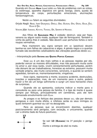 ODÚ: ÒMÓ ODÚ, REZAS, MÉTODOS, CARACTERÍSTICAS, PERSONALIDADES   E   ÒRÌSÁS   Pg. 109
Quando em OSOGBÔ ARUN (IGBIN) este ODÚ fala de problemas com as vistas,
os estômago, aparelho digestivo em geral, bexiga, útero, queda de
temperatura do corpo, perturbações emocionais, alucinações
fantasmagóricas.

       Neste   ODÚ   falam as seguintes divindades:
Orisás Nagô: NANÃ, IYÁMÍ OSORONGÁ, ÒMÒLÚ, OBÁ, OLÒKÚN, OYÁ, OSÓSI, OGUN, ÈSÚ,
            EGUN e ÒRÍ.
VODÚNS Jêje: IGBAADÚ, KUTUTO, TOHOSÚ, DÃ, SAKPATÁ e HEVIOSO.

      Aos filhos de EJIOLÒGBÓN MEJI é vedado: destruir, seja por fogo,
veneno ou algum outro modo, qualquer tipo de formigueiro. Também o
vinho da palma lhes é vedado. Não devem usar perfumes fortes e nem
roupas vermelhas.
     Para manterem seu signo sempre em IRÊ (positivo) devem
banhar-se com folhas de cabaceiras e algas. A pérola negra e o quartzo
fumado são excelentes catalisadores das vibrações positivas deste ODÚ.

- Interpretação pelo SISTEMA       DOS   QUATRO PONTOS CARDEAIS:

       Esse ODÚ é um dos mais velhos e as pessoas regidas por ele,
poderão vencer as maiores dificuldades, mas não possuem muita sorte
no amor e, por essa razão, vivem constantemente perturbadas, porém
não deixam de ser trabalhadoras, honestas ao extremo, possuem muita
vontade própria, são muito conscientes, sensíveis, e quando se sentem
agredidas, tornam-se, momentaneamente, vingativas.
        Esse signo, representa a morte, ocasiona acidente, destruições,
traições e separações; mas, de um momento para o outro, poderá
haver o fim de um longo sofrimento e surgir um novo horizonte cheio
de surpresas.
       Quando ele se apresenta, costuma indicar a morte para o
consulente ou para uma pessoa da família. E o tipo de morte é quase
sempre por feitiços, principalmente em cemitérios, pois ele tem
demasiado envolvimento com EGUN.
        As pragas e os feitiços das pessoas desse ODÚ, são por demais
perigosas e com muito efeito, e infelizes serão os seus inimigos os
quais tentarem guerrear ou cair no desagrado.
        Para as pessoas que se encontrarem doentes, qualquer
posicionamento será perigoso, com exceção, e unicamente, quando
cair a direita (lado do futuro positivos).
       13

                                Se sair 13 (OLÒGBÓN) na 1ª posição = perigo
                                de
                                morte e entrega do ebó no mato.
 