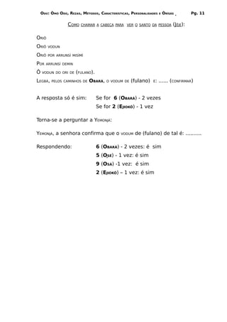 ODÚ: ÒMÓ ODÚ, REZAS, MÉTODOS, CARACTERÍSTICAS, PERSONALIDADES   E   ÒRÌSÁS         Pg. 11


                  COMO   CHAMAR A CABEÇA PARA VER O SANTO DA PESSOA          (JÊJE):

ORIÔ
ORIÔ   VODUN

ORIÔ   POR ARRUNSÍ MISÌMÍ

POR   ARRUNSÍ DEMIN

Ô   VODUN DO ORI DE   (FULANO).
LEGBÁ,   PELOS CAMINHOS DE   OBARÁ,   O VODUM DE   (fulano)   É:    ...... (CONFIRMAR)


A resposta só é sim:              Se for 6 (OBARÁ) - 2 vezes
                                  Se for 2 (EJIOKÔ) - 1 vez

Torna-se a perguntar a YEMONJÁ:

YEMONJÁ, a senhora confirma que o            VODUM   de (fulano) de tal é: ..........

Respondendo:                      6 (OBARÁ) - 2 vezes: é sim
                                  5 (OSÉ) - 1 vez: é sim
                                  9 (OSÁ) -1 vez: é sim
                                  2 (EJIOKÔ) – 1 vez: é sim
 