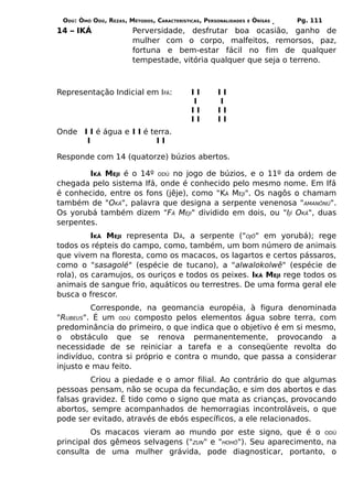 ODÚ: ÒMÓ ODÚ, REZAS, MÉTODOS, CARACTERÍSTICAS, PERSONALIDADES   E   ÒRÌSÁS   Pg. 111
14 – IKÁ                Perversidade, desfrutar boa ocasião, ganho de
                        mulher com o corpo, malfeitos, remorsos, paz,
                        fortuna e bem-estar fácil no fim de qualquer
                        tempestade, vitória qualquer que seja o terreno.



Representação Indicial em IFÁ:             II       II
                                           I        I
                                           II       II
                                           II       II
Onde I I é água e I I é terra.
      I                   II

Responde com 14 (quatorze) búzios abertos.

        IKÁ MEJI é o 14º ODÚ no jogo de búzios, e o 11º da ordem de
chegada pelo sistema Ifá, onde é conhecido pelo mesmo nome. Em Ifá
é conhecido, entre os fons (jêje), como "KÁ MEJI". Os nagôs o chamam
também de "OKÁ", palavra que designa a serpente venenosa "AMANÕNÚ".
Os yorubá também dizem "FÁ MEJI" dividido em dois, ou "IJÍ OKÁ", duas
serpentes.
          IKÁ MEJI representa DÃ, a serpente ("OJÔ" em yorubá); rege
todos os répteis do campo, como, também, um bom número de animais
que vivem na floresta, como os macacos, os lagartos e certos pássaros,
como o "sasagolé" (espécie de tucano), a "alwalokolwê" (espécie de
rola), os caramujos, os ouriços e todos os peixes. IKÁ MEJI rege todos os
animais de sangue frio, aquáticos ou terrestres. De uma forma geral ele
busca o frescor.
         Corresponde, na geomancia européia, à figura denominada
"RUBEUS". É um ODÚ composto pelos elementos água sobre terra, com
predominância do primeiro, o que indica que o objetivo é em si mesmo,
o obstáculo que se renova permanentemente, provocando a
necessidade de se reiniciar a tarefa e a conseqüente revolta do
indivíduo, contra si próprio e contra o mundo, que passa a considerar
injusto e mau feito.
         Criou a piedade e o amor filial. Ao contrário do que algumas
pessoas pensam, não se ocupa da fecundação, e sim dos abortos e das
falsas gravidez. É tido como o signo que mata as crianças, provocando
abortos, sempre acompanhados de hemorragias incontroláveis, o que
pode ser evitado, através de ebós específicos, a ele relacionados.
         Os macacos vieram ao mundo por este signo, que é o ODÚ
principal dos gêmeos selvagens ("ZUN" e "HOHÔ"). Seu aparecimento, na
consulta de uma mulher grávida, pode diagnosticar, portanto, o
 
