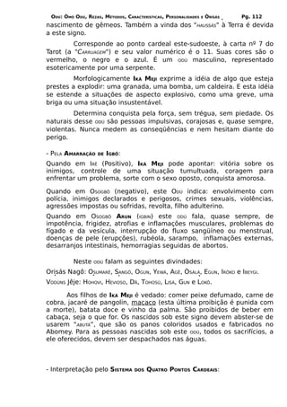 ODÚ: ÒMÓ ODÚ, REZAS, MÉTODOS, CARACTERÍSTICAS, PERSONALIDADES   E   ÒRÌSÁS   Pg. 112
nascimento de gêmeos. Também a vinda dos "HAUSSÁS" à Terra é devida
a este signo.
         Corresponde ao ponto cardeal este-sudoeste, à carta nº 7 do
Tarot (a "CARRUAGEM") e seu valor numérico é o 11. Suas cores são o
vermelho, o negro e o azul. É um ODÚ masculino, representado
esotericamente por uma serpente.
         Morfologicamente IKÁ MEJI exprime a idéia de algo que esteja
prestes a explodir: uma granada, uma bomba, um caldeira. E esta idéia
se estende a situações de aspecto explosivo, como uma greve, uma
briga ou uma situação insustentável.
         Determina conquista pela força, sem trégua, sem piedade. Os
naturais desse ODÚ são pessoas impulsivas, corajosas e, quase sempre,
violentas. Nunca medem as conseqüências e nem hesitam diante do
perigo.

- PELA AMARRAÇÃO    DE   IGBÔ:
Quando em IRÊ (Positivo), IKÁ MEJI pode apontar: vitória sobre os
inimigos, controle de uma situação tumultuada, coragem para
enfrentar um problema, sorte com o sexo oposto, conquista amorosa.

Quando em OSOGBÔ (negativo), este ODÚ indica: envolvimento com
polícia, inimigos declarados e perigosos, crimes sexuais, violências,
agressões impostas ou sofridas, revolta, filho adulterino.
Quando em OSOGBÔ ARUN (IGBIN) este ODÚ fala, quase sempre, de
impotência, frigidez, atrofias e inflamações musculares, problemas do
fígado e da vesícula, interrupção do fluxo sangüíneo ou menstrual,
doenças de pele (erupções), rubéola, sarampo, inflamações externas,
desarranjos intestinais, hemorragias seguidas de abortos.

          Neste   ODÚ    falam as seguintes divindades:
Orisás Nagô: OSUMARÊ, SANGÔ, OGUN, YEWÁ, AGÊ, ÒSÀLÁ, EGUN, IRÔKO e IBEYGI.
VODÚNS Jêje: HOHOVI, HEVIOSO, DÃ, TOHOSÚ, LISÁ, GUN e LOKÔ.

       Aos filhos de IKÁ MEJI é vedado: comer peixe defumado, carne de
cobra, jacaré de pangolin, macaco (esta última proibição é punida com
a morte), batata doce e vinho da palma. São proibidos de beber em
cabaça, seja o que for. Os nascidos sob este signo devem abster-se de
usarem “ABUTÁ”, que são os panos coloridos usados e fabricados no
Abomey. Para as pessoas nascidas sob este ODÚ, todos os sacrifícios, a
ele oferecidos, devem ser despachados nas águas.



- Interpretação pelo SISTEMA       DOS   QUATRO PONTOS CARDEAIS:
 