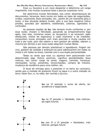 ODÚ: ÒMÓ ODÚ, REZAS, MÉTODOS, CARACTERÍSTICAS, PERSONALIDADES   E   ÒRÌSÁS   Pg. 113
       Esse ODÚ favorece a um novo despertar e determina um cargo
importante, traz muitas surpresas boas e poucas surpresas ruins.
        Ele determina muitas felicidades, tais como: desembaraços de
documentos, heranças, bons lucros em todos os tipos de negociações,
uniões, casamento, boas amizades, etc., porém de um momento para o
outro, a boa situação poderá mudar, pois a sua fase negativa indica
prisões, gravidez por adultério, estelionato, calúnias, agressões e
confusões.
       As pessoas regidas de IKÁ, são sempre muito confiantes e, por
essa razão, chutam a felicidade, passando ao arrependimento logo
após, mas elas, inúmeras vezes, se recuperam e se renovam, após
obstáculos, cheios de esperança a cada momento e de imediato,
conquistam novas amizades com mais precisão e muita cautela em
tudo e por tudo, pois não sabem e nem gostam de solidão, odeiam a
mesma por demais e por essa razão adquirem muitas lábias.
         São pessoas por demais prestativas e agradáveis, fingem ser
viris, gostam de vaidade e esforçam-se para sobressaírem em todos os
meios e em todas as áreas, lutando com a sua dupla personalidade.
        Todas as vezes que esse ODÚ aparece bem posicionado num
determinado jogo (futuro positivo), significa possibilidades boas
notícias, tais como: cargo no santo, viagens, convites, heranças,
nomeações, lucros, presentes, reconciliações, compra de imóveis,
mudança de residência para uma melhor, etc.
        O local de entrega para o presente é na beira da cachoeira,
sendo que a metade do presente ficará na água e a outra metade na
terra. Fazer ÒRÌKÍ, e, na volta, dar comida a OSUMARÉ.


        14
                                IKÁ na 1ª posição = aviso de alerta, ter
                                prudência e sagacidade.




                                IKÁ na 2ª posição = falsidade, más notícias,
                                pe-rigos futuros.


        14



       14

                               IKÁ nas 1ª e 2ª posição = falsidades, más
                               notícias, perigos futuro.
 