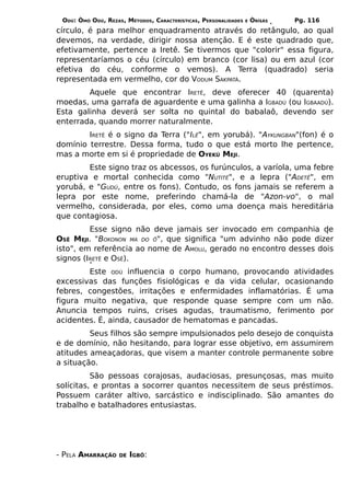 ODÚ: ÒMÓ ODÚ, REZAS, MÉTODOS, CARACTERÍSTICAS, PERSONALIDADES   E   ÒRÌSÁS   Pg. 116
círculo, é para melhor enquadramento através do retângulo, ao qual
devemos, na verdade, dirigir nossa atenção. E é este quadrado que,
efetivamente, pertence a Iretê. Se tivermos que "colorir" essa figura,
representaríamos o céu (círculo) em branco (cor lisa) ou em azul (cor
efetiva do céu, conforme o vemos). A Terra (quadrado) seria
representada em vermelho, cor do VODUM SAKPATÁ.
        Aquele que encontrar IRETÊ, deve oferecer 40 (quarenta)
moedas, uma garrafa de aguardente e uma galinha a IGBADÚ (ou IGBAADÚ).
Esta galinha deverá ser solta no quintal do babalaô, devendo ser
enterrada, quando morrer naturalmente.
        IRETÊ é o signo da Terra ("ILÊ", em yorubá). "AYKUNGBAN"(fon) é o
domínio terrestre. Dessa forma, tudo o que está morto lhe pertence,
mas a morte em si é propriedade de OYEKÚ MEJI.
        Este signo traz os abcessos, os furúnculos, a varíola, uma febre
eruptiva e mortal conhecida como "NUTITÉ", e a lepra ("ADETÊ", em
yorubá, e "GUDÚ, entre os fons). Contudo, os fons jamais se referem a
lepra por este nome, preferindo chamá-la de "Azon-vo", o mal
vermelho, considerada, por eles, como uma doença mais hereditária
que contagiosa.
         Esse signo não deve jamais ser invocado em companhia de
OSÊ MEJI. "BOKONON MA DO Ô", que significa "um advinho não pode dizer
isto", em referência ao nome de AMOLU, gerado no encontro desses dois
signos (IRETÊ e OSÊ).
        Este ODÚ influencia o corpo humano, provocando atividades
excessivas das funções fisiológicas e da vida celular, ocasionando
febres, congestões, irritações e enfermidades inflamatórias. É uma
figura muito negativa, que responde quase sempre com um não.
Anuncia tempos ruins, crises agudas, traumatismo, ferimento por
acidentes. É, ainda, causador de hematomas e pancadas.
         Seus filhos são sempre impulsionados pelo desejo de conquista
e de domínio, não hesitando, para lograr esse objetivo, em assumirem
atitudes ameaçadoras, que visem a manter controle permanente sobre
a situação.
          São pessoas corajosas, audaciosas, presunçosas, mas muito
solícitas, e prontas a socorrer quantos necessitem de seus préstimos.
Possuem caráter altivo, sarcástico e indisciplinado. São amantes do
trabalho e batalhadores entusiastas.




- PELA AMARRAÇÃO    DE   IGBÔ:
 