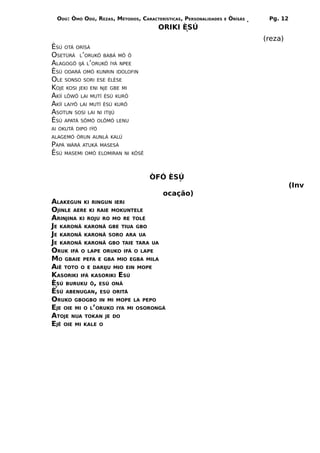 ODÚ: ÒMÓ ODÚ, REZAS, MÉTODOS, CARACTERÍSTICAS, PERSONALIDADES   E   ÒRÌSÁS    Pg. 12
                                       ORIKI ÈSÚ
                                                                               (reza)
ÈSÚ OTÁ ORÌSÁ
OSETÙRÁ L’ORUKÔ BABÁ MÔ Ô
ALAGOGÔ IJÁ L’ORUKÔ ÌYÁ NPEE
ÈSÚ ODARÁ OMÓ KUNRIN IDOLOFIN
OLE SONSO SORI ESE ÉLÈSE
KOJE KOSI JEKI ENI NJE GBE MI
AKÍÍ LÔWÔ LAI MUTÍ ÈSÚ KURÔ
AKÍÍ LAIYÔ LAI MUTÍ ÈSÚ KURÔ
ASOTUN SOSI LAI NI ITIJÚ
ÈSÚ APATÁ SÔMÓ OLÔMÓ LENU
AI OKUTÁ DIPO IÝÓ
ALAGEMÓ ÓRUN AUNLÁ KALÚ
PAPÁ WÀRÀ ATUKÁ MASESÁ
ÈSÚ MASEMI OMÓ ELOMIRAN   NI KÔSÊ




                                    ÒFÓ ÈSÚ
                                                                                         (Inv
                                         ocação)
ALAKEGUN KI RINGUN IERI
OJINLE AERE KI RAIE MOKUNTELE
ARINJINA KI ROJU RO MO RE TOLÉ
JE KARONÃ KARONÃ GBE TIUA GBO
JE KARONÃ KARONÃ SORO ARA UA
JE KARONÃ KARONÃ GBO TAIE TARA UA
ORUK IFÁ O LAPE ORUKO IFÁ O LAPE
MO GBAIE PEFA E GBA MIO EGBA MILA
AIÊ TOTO O E DARIJU MIO EIN MOPE
KASORIKI IFÁ KASORIKI ESÚ
ÈSÚ BURUKU Ô, ESÚ ONÃ
ÈSÚ ABENUGAN, ESÚ ORITÁ
ORUKO GBOGBO IN MI MOPE LA PEPO
EJE OIE MI O L’ORUKO IYA MI OSORONGÁ
ATOJE NUA TOKAN JE DO
EJÊ OIE MI KALE O
 
