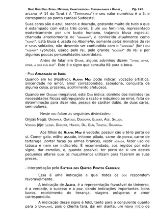 ODÚ: ÒMÓ ODÚ, REZAS, MÉTODOS, CARACTERÍSTICAS, PERSONALIDADES   E   ÒRÌSÁS         Pg. 120
arcano nº 14 do Tarot ( A "TEMPERANÇA") e seu valor numérico é o 5, e
corresponde ao ponto cardeal Sudoeste.
Suas cores são o azul, branco e dourado, gostando muito de tudo o que
é estampado com estas três cores. É um ODÚ feminino, representado
esotericamente por um busto humano, trajando blusa especial,
chamada anteriormente de "NAHWÃMI", e conhecido atualmente como
"KANSÃ". Está blusa é usada no Abomehy, somente pelos ministros do rei
e seus soldados, não devendo ser confundida com o "WODUWA" (fon) ou
"AGBADÁ" (yorubá), usado pelo rei, pelo grande "BOKONÃ" do rei e por
algumas poucas personalidades sacerdotais.
             Antes de falar em OTURÁ, alguns advinhos dizem: "OTWÁ,                      OTWÁ,
OTWÁ, A   DIFÁ FUN NUM". Este é o signo que consulta Ifá para a boca.


- PELA AMARRAÇÃO    DE   IGBÔ:
Quando em IRÊ (Positivo), ALÁFIA MEJI pode indicar: vocação artística,
sinceridade no amor, amor correspondido, sabedoria, conquista de
alguma coisa, prazeres, acolhimento afetuosos.

Quando em OSOGBÔ (negativo), este ODÚ indica: domínio dos instintos (as
necessidades físicas sobrepujando a razão e induzindo ao erro), falta de
determinação para dizer não, pessoa de caráter dúbio, de duas caras,
sem palavra.

           Neste   ODÚ   falam as seguintes divindades:
Orisás Nagô: ORÙNMILÁ, OBÀTÀLÁ, ODÙDÙWÁ, ELEGBÁ, AGÊ, SALUGA.
VODÚNS Jêje: LEGBÁ, DUDUWÁ, HOHOVI, DÃ, GUN, TOHOSÚ, ÒRUNMILÁ.

        Aos filhos de ALÁFIA MEJI é vedado: possuir cão e tê-lo perto de
si. Comer galo, milho assado, inhame pilado, carne de porco, carne de
tartaruga, portar facas ou armas brancas, vestir AGBADÁ, fazer uso de
tabaco e nem ser indiscreto. É recomendado, aos regidos por este
signo, dar esmolas, e, quando possível, ter perto de si um destes
pequenos altares que os muçulmanos utilizam para fazerem as suas
preces.

- Interpretação pelo SISTEMA       DOS   QUATRO PONTOS CARDEAIS:

       Essa é uma indicação a qual todos os                                   ODÚ   respondem
favoravelmente.
       A indicação de ALÁFIA, é a representação favorável do Universo,
é a verdade, o sucesso e a paz, dando indicações importantes, bons
lucros, recebimento de herança, viagens prósperas e amor
correspondido.
       A indicação desse signo é feliz, tanto para o consulente quanto
para o BABALAWÔ, pois o cliente terá, daí em diante, um novo início de
 