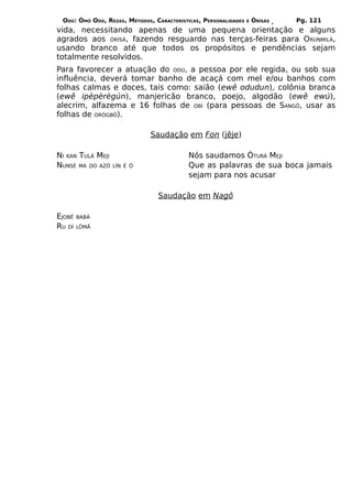 ODÚ: ÒMÓ ODÚ, REZAS, MÉTODOS, CARACTERÍSTICAS, PERSONALIDADES   E   ÒRÌSÁS   Pg. 121
vida, necessitando apenas de uma pequena orientação e alguns
agrados aos ÒRÌSÁ, fazendo resguardo nas terças-feiras para ORÙNMILÁ,
usando branco até que todos os propósitos e pendências sejam
totalmente resolvidos.
Para favorecer a atuação do ODÚ, a pessoa por ele regida, ou sob sua
influência, deverá tomar banho de acaçá com mel e/ou banhos com
folhas calmas e doces, tais como: saião (ewê odudun), colônia branca
(ewê ipèpèrègún), manjericão branco, poejo, algodão (ewê ewú),
alecrim, alfazema e 16 folhas de OBÍ (para pessoas de SANGÔ, usar as
folhas de ORÒGBÔ).

                              Saudação em Fon (jêje)

NI KAN TULÁ MEJI                           Nós saudamos ÒTURÁ MEJI
NUNSÉ MA DO AZÔ    LÍN É Ô                 Que as palavras de sua boca jamais
                                           sejam para nos acusar

                                 Saudação em Nagô

EJOBÊ   BABÁ
RU DÍ   LÒMÃ
 