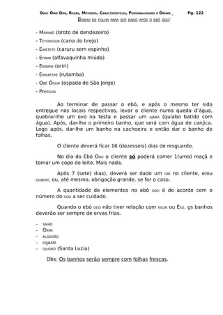ODÚ: ÒMÓ ODÚ, REZAS, MÉTODOS, CARACTERÍSTICAS, PERSONALIDADES   E   ÒRÌSÁS        Pg. 122
                        BANHO   DE FOLHA PARA SER DADO APÓS O EBÓ ODÚ:



- MARIWÔ (broto de dendezeiro)
- TETEREGUN (cana do brejo)
- EWETETE (caruru sem espinho)
- EFININ (alfavaquinha miúda)
- ERINRIN (oriri)
- EWEAFERE (rutamba)
- OBÊ ÓGUN (espada de São Jorge)
- PÊRÊGUN

        Ao terminar de passar o ebó, e após o mesmo ter sido
entregue nos locais respectivos, levar o cliente numa queda d’água,
quebrar-lhe um ovo na testa e passar um AJABÓ (quiabo batido com
água). Após, dar-lhe o primeiro banho, que será com água de canjica.
Logo após, dar-lhe um banho na cachoeira e então dar o banho de
folhas.

               O cliente deverá ficar 16 (dezesseis) dias de resguardo.

       No dia do Ebó ODÚ o cliente só poderá comer 1(uma) maçã e
tomar um copo de leite. Mais nada.

          Após 7 (sete) dias), deverá ser dado um OBÍ no cliente, e/ou
OGBORÍ, ou, até mesmo, obrigação grande, se for o caso.


       A quantidade de elementos no ebó                        ODÚ       é de acordo com o
número do ODÚ a ser cuidado.

        Quando o ebó ODÚ não tiver relação com                          EGUN   ou ÈSÚ, os banhos
deverão ser sempre de ervas frias.

-    SAIÃO
-    ORIRI
-    ALGODÃO
-    OSIBATÁ
-    OJUORÔ    (Santa Luzia)

       Obs: Os banhos serão sempre com folhas frescas.
 