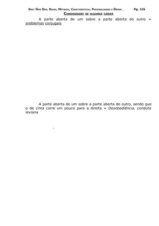 ODÚ: ÒMÓ ODÚ, REZAS, MÉTODOS, CARACTERÍSTICAS, PERSONALIDADES   E   ÒRÌSÁS   Pg. 126
                           CURIOSIDADES    DE ALGUMAS CAÍDAS

       A parte aberta de um sobre a parte aberta do outro =
problemas conjugais




        A parte aberta de um sobre a parte aberta do outro, sendo que
o de cima corre um pouco para a direita = Desobediência, conduta
leviana
 