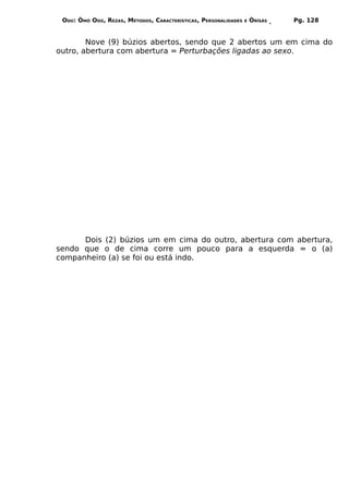 ODÚ: ÒMÓ ODÚ, REZAS, MÉTODOS, CARACTERÍSTICAS, PERSONALIDADES   E   ÒRÌSÁS   Pg. 128


        Nove (9) búzios abertos, sendo que 2 abertos um em cima do
outro, abertura com abertura = Perturbações ligadas ao sexo.




      Dois (2) búzios um em cima do outro, abertura com abertura,
sendo que o de cima corre um pouco para a esquerda = o (a)
companheiro (a) se foi ou está indo.
 