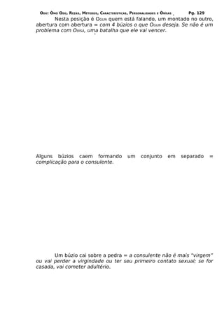 ODÚ: ÒMÓ ODÚ, REZAS, MÉTODOS, CARACTERÍSTICAS, PERSONALIDADES   E   ÒRÌSÁS     Pg. 129
       Nesta posição é OGUN quem está falando, um montado no outro,
abertura com abertura = com 4 búzios o que OGUN deseja. Se não é um
problema com ORÌSÁ, uma batalha que ele vai vencer.




Alguns búzios caem formando                    um     conjunto           em   separado    =
complicação para o consulente.




       Um búzio cai sobre a pedra = a consulente não é mais “virgem”
ou vai perder a virgindade ou ter seu primeiro contato sexual; se for
casada, vai cometer adultério.
 