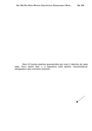 ODÚ: ÒMÓ ODÚ, REZAS, MÉTODOS, CARACTERÍSTICAS, PERSONALIDADES   E   ÒRÌSÁS   Pg. 130




       Dois (2) búzios abertos guarnecidos por mais 2 abertos de cada
lado; OSÀLÁ quem fala = a sepultura está aberta, recomenda-se
obrigações caso contrário morrerá.
 