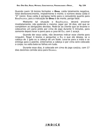 ODÚ: ÒMÓ ODÚ, REZAS, MÉTODOS, CARACTERÍSTICAS, PERSONALIDADES   E   ÒRÌSÁS   Pg. 134


Quando caem 16 búzios fechados = OPIRÁ, caída totalmente negativa,
total desfavorecimento, impedimento e morte; o número desta caída é
“0” (zero). Essa caída é perigosa tanto para o consulente quanto para
BABA/IYÁLÒRÍSÁ, pois a indicação de OPIRÁ é de morte, perigo fatal.
       Mediante tal situação o BABÁ/IYÁLÒRÍSÁ, deverá encerrar
imediatamente, não podendo o mesmo, jogar por 16 dias, até que se
completem as obrigações devidas. Pede-se ao cliente que se levante e
colocamos um pano preto por cima do jogo durante 5 minutos, para
somente depois levar o pano para a casa de ÈSÚ, com 1 acaçá.
       Quando der essa caída, não devemos indicar esse cliente para
ninguém. Pegar 4 búzios e perguntar a ÈSÚ o que ele deseja, se a
cabeça de 1 galo ou a cabeça de um bode. Leva-se para a mata e se
entrega para o poente, enterramos a cabeça e por cima será colocado
o corpo; na volta bate-se folhas em tudo.
        Durante esse dias, é colocado em cima do jogo canjica, com 17
dias daremos comida seca para ORÙNMILÁ.




                                     INDICE
 