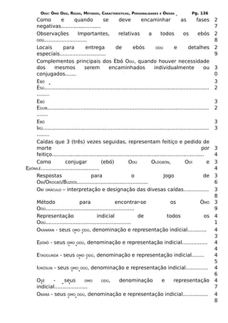 ODÚ: ÒMÓ ODÚ, REZAS, MÉTODOS, CARACTERÍSTICAS, PERSONALIDADES             E   ÒRÌSÁS          Pg. 136
      Como           e       quando            se        deve          encaminhar               as        fases      2
      negativas.........................                                                                             7
      Observações              Importantes,              relativas          a      todos          os       ebós      2
      ODÚ...........................                                                                                 8
      Locais          para          entrega            de         ebós          ODÚ         e        detalhes        2
      especiais.............................                                                                         9
      Complementos principais dos Èbó ODÚ, quando houver necessidade
      dos        mesmos            serem           encaminhados                individualmente                ou     3
      conjugados.......                                                                                              0
      EBÓ                                                                                                            3
      ÈSÚ........................................................................................................    2
      ........
      EBÓ                                                                                                            3
      EGUN......................................................................................................     2
      .......
      EBÓ                                                                                                            3
      IKÚ.........................................................................................................   3
      ........
      Caídas que 3 (três) vezes seguidas, representam feitiço e pedido de
      morte                                                                                                  por     3
      feitiço................................................................................................        4
      Como             conjugar               (ebó)            ODÚ            OLÒGBÓN,             ODÍ          e    3
EJIÒNILÉ.....................................                                                                        4
      Respostas                         para                     o                   Jogo                     de     3
      OBÍ/OROGBÔ/BÚZIOS.............................................                                                 6
      OBÍ ORÁCULO – interpretação e designação das divesas caídas................                                    3
                                                                                                                     8
      Método                  para                   encontrar-se     os   ÒMÓ                                       3
      ODÚ........................................................                                                    9
      Representação                      indicial                 de todos  os                                       4
      ODÚ......................................................                                                      1
      OKÀNRÁN - seus OMO ODÚ, denominação e representação indicial............                                       4
                                                                                                                     3
      EJIÒKÔ - seus      OMO ODÚ,     denominação e representação indicial................                           4
                                                                                                                     4
      ETAOGUNDÁ - seus         OMO ODÚ,    denominação e representação indicial........                              4
                                                                                                                     5
      IORÒSUN - seus       OMO ODÚ,     denominação e representação indicial..............                           4
                                                                                                                     6
      OSÊ    -      seus         OMO ODÚ, denominação e     representação                                            4
      indicial.....................                                                                                  7
      OBÀRÁ - seus OMO ODÚ, denominação e representação indicial................                                     4
                                                                                                                     8
 