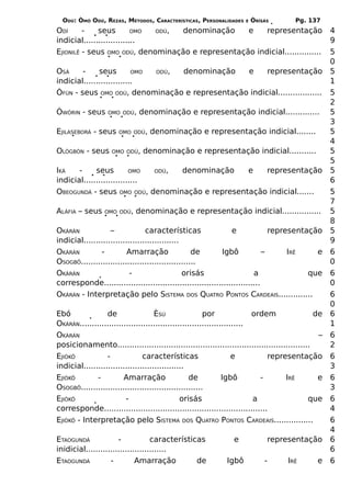 ODÚ: ÒMÓ ODÚ, REZAS, MÉTODOS, CARACTERÍSTICAS, PERSONALIDADES     E   ÒRÌSÁS        Pg. 137
ODÍ      -    seus         OMO ODÚ, denominação    e    representação                              4
indicial.....................                                                                      9
EJIONILÊ - seus OMO ODÚ, denominação e representação indicial...............                       5
                                                                                                   0
OSÁ     -     seus         OMO ODÚ, denominação e     representação                                5
indicial....................                                                                       1
ÒFÚN - seus OMO ODÚ, denominação e representação indicial..................                        5
                                                                                                   2
ÒWÓRIN - seus     OMO ODÚ,   denominação e representação indicial..............                    5
                                                                                                   3
EJILASEBORÁ - seus    OMO ODÚ,   denominação e representação indicial........                      5
                                                                                                   4
OLÒGBÓN - seus     OMO ODÚ,    denominação e representação indicial...........                     5
                                                                                                   5
IKÁ    -     seus         OMO  ODÚ, denominação  e   representação                                 5
indicial......................                                                                     6
OBEOGUNDÁ - seus OMO ODÚ, denominação e representação indicial.......                              5
                                                                                                   7
ALÁFIA – seus    OMO ODÚ,   denominação e representação indicial................                   5
                                                                                                   8
OKÀRÁN             –             características               e              representação        5
indicial.......................................                                                    9
OKÀRÁN         -          Amarração                de      Igbô             –      IRÊ    e        6
OSOGBÔ...............................................                                              0
OKÀRÁN                     -                    orisás                  a               que        6
corresponde................................................................                        0
OKÀRÁN - Interpretação pelo SISTEMA DOS QUATRO PONTOS CARDEAIS..............                       6
                                                                                                   0
Ebó               de                 ÈSÚ                por               ordem               de   6
OKÀRÁN...................................................................                          1
OKÀRÁN                                                                                         –   6
posicionamento...............................................................................      2
EJIÒKÔ            -             características                     e         representação        6
indicial.........................................                                                  3
EJIÒKÔ        -         Amarração                  de           Igbô        -      IRÊ         e   6
OSOGBÔ..................................................                                           3
EJIÒKÔ                   -                     orisás                     a                 que    6
corresponde...................................................................                     4
EJIÒKÔ - Interpretação pelo SISTEMA DOS QUATRO PONTOS CARDEAIS................                     6
                                                                                                   4
ETAOGUNDÁ             -            características              e            representação         6
inidicial.................................                                                         6
ETAOGUNDÁ          -         Amarração          de           Igbô           -      IRÊ        e    6
 