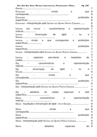 ODÚ: ÒMÓ ODÚ, REZAS, MÉTODOS, CARACTERÍSTICAS, PERSONALIDADES      E   ÒRÌSÁS        Pg. 138
OSOGBÔ..........................................                                                    7
ETAOGUNDÁ                    -                    orisás                    a        que            6
corresponde...........................................................                              8
ETAOGUNDÁ                                        -                            proibições            6
específicas................................................................                         8
ETAOGUNDÁ - Interpretação pelo SISTEMA DOS QUATRO PONTOS CARDEAIS........                           6
                                                                                                    8
IORÒSÚN      (ou        IRÒSÚN)       –       características           e       representação       7
indicial...................                                                                         1
IORÒSÚN         -         Amarração                de         Igbô            -      IRÊ     e      7
OSOGBÔ................................................                                              2
IORÒSÚN      -      orisás         a       que         corresponde            e     proibições      7
específicas.....................                                                                    2
IORÒSÚN                                        -                                    proibições      7
específicas......................................................................                   2
IORÒSÚN - Interpretação pelo SISTEMA DOS QUATRO PONTOS CARDEAIS..............                       7
                                                                                                    2
IORÒSÚN        -        aspectos             peculiares           e         respostas          de   7
caídas..................................                                                            3
OSÊ              -             características                   e              representação       7
indicial..............................................                                              5
OSÊ         -         Amarração                  de           Igbô          –           IRÊ     e   7
OSOGBÔ.......................................................                                       6
OSÊ                    -                      orisás                     a                    que   7
corresponde.......................................................................                  6
OSÊ                                          -                                         proibições   7
específicas............................................................................             6
OSÊ - Interpretação pelo SISTEMA DOS QUATRO PONTOS CARDEAIS.....................                    7
                                                                                                    6
OSÊ       -       detalhes             de          caídas especiais     e     ebó                   7
específico..................................                                                        7
OBÀRÁ             -              caracterísicas           e         representação                   7
indicial..........................................                                                  9
OBÀRÁ - Saudação e Amarração de Igbô - IRÊ e OSOGBÔ...........................                      8
                                                                                                    0
OBARÁ                 -                      orisás                       a                que      8
corresponde..................................................................                       0
OBÀRÁ                                       -                                       proibições      8
específicas........................................................................                 0
OBÀRÁ - Interpretação pelo SISTEMA DOS QUATRO PONTOS CARDEAIS................                       8
                                                                                                    0
OBÀRÁ                 -               detalhes                   especiais                   de     8
 