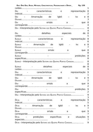 ODÚ: ÒMÓ ODÚ, REZAS, MÉTODOS, CARACTERÍSTICAS, PERSONALIDADES      E   ÒRÌSÁS        Pg. 139
caídas............................................................                                  1
ODÍ            -               características                     e          representação         8
indicial..............................................                                              2
ODÍ        -          Amarração                  de           Igbô        –        IRÊ    e         8
OSOGBÔ.......................................................                                       3
ODÍ                    -                      orisás                   a                que         8
corresponde.......................................................................                  4
ODÍ - Interpretação pelo SISTEMA DOS QUATRO PONTOS CARDEAIS.....................                    8
                                                                                                    4
ODÍ                -                  detalhes                       especiais              de      8
caídas.................................................................                             5
EJIÒNILÊ           -             características                    e           representação       8
indicial........................................                                                    6
EJIÒNILÊ       -          Amarração                 de          Igbô          -      IRÊ     e      8
OSOGBÔ.................................................                                             7
EJIÒNILÊ                   -                     orisás                   a                que      8
corresponde.................................................................                        8
EJIÒNILÊ                                        -                                   proibições      8
específicas.......................................................................                  8
EJIÒNILÊ - Interpretação pelo SISTEMA DOS QUATRO PONTOS CARDEAIS...............                     8
                                                                                                    8
EJIÒNILÊ               -                 detalhes                   especiais                  de   8
caídas..........................................................                                    9
OSÁ             -              características                   e              representação       9
indicial.............................................                                               1
OSÁ         -          Amarração                 de           Igbô          –           IRÊ     e   9
OSOGBÔ......................................................                                        2
OSÁ                     -                     orisás                     a                    que   9
corresponde.......................................................................                  2
OSÁ                                          -                                         proibições   9
específicas............................................................................             2
OSÁ - Interpretação pelo SISTEMA DOS QUATRO PONTOS CARDEAIS....................                     9
                                                                                                    3
ÒFÚN             -              características                e              representação         9
indicial...........................................                                                 5
ÒFÚN         -          Amarração                 de        Igbô           -       IRÊ     e        9
OSOGBÔ.....................................................                                         7
ÒFÚN                     -                     orisás                   a                que        9
corresponde....................................................................                     7
ÒFÚN          -          proibições                 específicas           e        situações        9
especiais....................................                                                       7
ÒFÚN - Interpretação pelo SISTEMA DOS QUATRO PONTOS CARDEAIS..................                      9
 