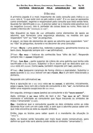 ODÚ: ÒMÓ ODÚ, REZAS, MÉTODOS, CARACTERÍSTICAS, PERSONALIDADES   E   ÒRÌSÁS        Pg. 14
         SISTEMA        ORACULAR            PELA         AMARRAÇÃO                 DE   IGBÔ

                                        O ODÚ    OPOLÉ

A primeira jogada é a mais importante de cada consulta pois indica o ODÚ
OPOLÉ, isto é, “o que está com os pés sobre o solo”. É o ODÚ que se apresenta
como orientador, regente e responsável pela consulta que está sendo feita.
Quando for identificado o ODÚ, é preciso saber se o mesmo está positivo (IRÊ)
ou negativo (OSOGBÔ), isto é, portador de coisas boas ou ruins. Para isso é
usada a técnica de “AMARRAÇÃO DE IGBÔ”.

São 4(quatro) os tipos de IGBÔ utilizados como elementos de apoio ao
advinho, que fornecem uma segurança absoluta, na medida em que
respondem “sim” ou “não” às perguntas.
A seguir, os tipos de elementos de apoio ao advinho que respondem “sim”
ou “não” às perguntas, durante e no decorrer de uma consulta:

1º IGBÔ – OKUTÁ – uma pedra lisa, redonda e pequena, geralmente branca ou
bem clara. Responde sempre sim = IRÊ (afirmativo).

2º IGBÔ - OJU MALÚ – trata-se da conhecida fava “olho de boi”. Responde
sempre não = OSOGBÔ (negativo)

3º IGBÔ - LERÍ ADIÉ – parte superior do crânio de uma galinha que tenha sido
sacrificada a ESÚ ELEGBÁRA. Substitui o OKUTÁ assim que se descubra que ODÚ
OPOLÉ está em OSOGBÔ. Como OKUTÁ, também responde sim (IRÊ), positivo.


4º IGBÔ – AGÊ (pequeno caramujo de forma cônica e espiralada). Substitui o
OKUTÁ quando o ODÚ OPOLÉ estiver em IRÊ e CAWRÍ. AGÊ é um bem relacionado a
dinheiro.

Responde sim (afirmativo)        IRÊ.


Para a apuração se O ODÚ OPOLÉ esta IRÊ ou OSOGBÔ, o advinho, inicialmente,
pega o OKUTÁ, toca com ele a testa do consulente e diz: “IRÊ”, na tentativa de
obter uma resposta auspiciosa do ODÚ OPOLÉ.

Em seguida, entrega o       OKUTÁ   (pedra) ao consulente e diz “OKUTÁ              BONIHÉM”.

Após, entrega o OJÚ MALÚ (olho de boi) e diz: “OJÚ MALÚ BÊ KÔ”. Nesse
momento é solicitado ao consulente que fique trocando os símbolos de
mãos (“amarrando” o IGBÔ).
OBS.: manda-se que o consulente guarde os dois símbolos entre as mão
devendo ficar com um em cada mão, e sem que o advinho possa saber em
que mão encontra-se este ou aquele símbolo.

Então, joga os búzios para saber quem é o mandante da situação (o
“OPOLÉ”).
Após, os búzios serão lançados por mais duas vezes consecutivas, para
definir-se qual mão será aberta (onde estão os símbolos “amarrados”)
 