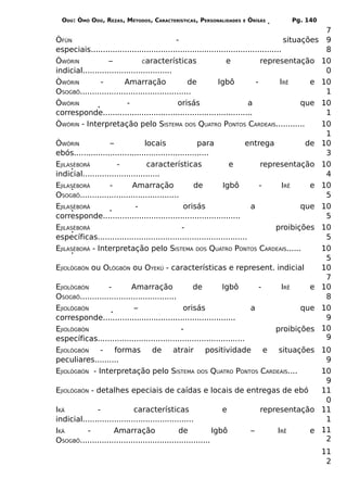 ODÚ: ÒMÓ ODÚ, REZAS, MÉTODOS, CARACTERÍSTICAS, PERSONALIDADES      E   ÒRÌSÁS         Pg. 140
                                                                                                      7
ÒFÚN                                          -                                          situações    9
especiais...............................................................................              8
ÒWÓRIN             –             Características                 e             representação         10
indicial.....................................                                                         0
ÒWÓRIN         -         Amarração                de          Igbô           -         IRÊ      e    10
OSOGBÔ..............................................                                                  1
ÒWÓRIN                    -                    orisás                     a                   que    10
corresponde..............................................................                             1
ÒWÓRIN - Interpretação pelo SISTEMA DOS QUATRO PONTOS CARDEAIS............                           10
                                                                                                      1
ÒWÓRIN             –              locais               para             entrega         de           10
ebós........................................................                                          3
EJILASÈBORÁ           -            características               e          representação            10
indicial................................                                                              4
EJILASÈBORÁ        -         Amarração                de       Igbô         -    IRÊ     e           10
OSOGBÔ.........................................                                                       5
EJILASÈBORÁ                   -                   orisás                  a            que           10
corresponde.........................................................                                  5
EJILASÈBORÁ                                      -                              proibições           10
específicas..............................................................                             5
EJILASÈBORÁ - Interpretação pelo SISTEMA DOS QUATRO PONTOS CARDEAIS......                            10
                                                                                                      5
EJIOLÒGBÓN ou OLÒGBÓN ou OYEKÚ - características e represent. indicial                               10
                                                                                                      7
EJIOLÒGBÓN         -        Amarração                 de        Igbô       -      IRÊ    e           10
OSOGBÔ........................................                                                        8
EJIOLÒGBÓN                   –                    orisás                 a             que           10
corresponde.......................................................                                    9
EJIOLÒGBÓN                                       -                              proibições           10
específicas.............................................................                              9
EJIOLÒGBÓN     -     formas          de      atrair       positividade       e   situações 10
peculiares..........                                                                        9
EJIOLÒGBÓN - Interpretação pelo SISTEMA DOS QUATRO PONTOS CARDEAIS....                     10
                                                                                            9
EJIOLÒGBÓN - detalhes epeciais de caídas e locais de entregas de ebó                       11
                                                                                            0
IKÁ           -              características                    e           representação 11
indicial..............................................                                      1
IKÁ       -          Amarração                  de           Igbô        –       IRÊ     e 11
OSOGBÔ......................................................                                2
                                                                                           11
                                                                                            2
 