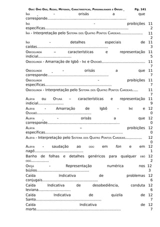 ODÚ: ÒMÓ ODÚ, REZAS, MÉTODOS, CARACTERÍSTICAS, PERSONALIDADES   E   ÒRÌSÁS        Pg. 141
IKÁ                   -                    orisás                       a                   que
corresponde.......................................................................
IKÁ                                                      -                           proibições 11
específicas...........................................................................           2
IKÁ - Interpretação pelo SISTEMA DOS QUATRO PONTOS CARDEAIS....................                 11
                                                                                                 2
IKÁ               -                  detalhes                      especiais                 de 11
caídas................................................................                           3
OBEOGUNDÁ             –            características                  e         representação 11
indicial..............................                                                           5
OBEOGUNDÁ - Amarração de Igbô - IRÊ e OSOGBÔ....................................... 11
                                                                                                 7
OBEOGUNDÁ                     -                  orisás                   a                 que 11
corresponde.......................................................                               7
OBEOGUNDÁ                                                    -                       proibições 11
específicas............................................................                          7
OBEOGUNDÁ - Interpretação pelo SISTEMA            DOS   QUATRO PONTOS CARDEAIS.....            11
                                                                                                 7
ALÁFIA     ou         OTURÁ        –       características            e       representação    11
indicial.......................                                                                  9
ALÁFIA        -         Amarração                de         Igbô            -      IRÊ     e   12
OSOGBÔ.................................................                                          0
ALÁFIA                   -                    orisás                     a               que   12
corresponde.................................................................                     0
ALÁFIA                                       –                                    proibições   12
específicas......................................................................                0
ALÁFIA - Interpretação pelo SISTEMA DOS QUATRO PONTOS CARDEAIS...............                  12
                                                                                                 0
ALÁFIA       -        saudação            ao         ODÚ         em          fon   e     em    12
nagô............................................                                                 1
Banho de folhas e detalhes genéricos para qualquer EBÓ                                         12
ODÚ................                                                                              2
ORÌSÁ               -           Representação                        numérica           nos    12
búzios...............................................                                           3
Caída                     Indicativa                          de                  problemas    12
conjugais..................................................                                      6
Caída             Indicativa              de            desobediência,              conduta    12
leviana.............................                                                             6
Caída                  Indicativa                    de                  quizila          de   12
Santo...........................................................                                 7
Caída                                        Indicativa                                   de   12
morte............................................................................                7
 