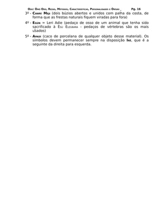 ODÚ: ÒMÓ ODÚ, REZAS, MÉTODOS, CARACTERÍSTICAS, PERSONALIDADES   E   ÒRÌSÁS   Pg. 16
3º - CAWRÍ MEJI (dois búzios abertos e unidos com palha da costa, de
     forma que as frestas naturais fiquem viradas para fora)
4º - EGÚN = Leri Adie (pedaço de osso de um animal que tenha sido
     sacrificado à ÈSÚ ELEGBARA - pedaços de vértebras são os mais
     usados)
5º - APADÍ (caco de porcelana de qualquer objeto desse material). Os
     símbolos devem permanecer sempre na disposição IRÊ, que é a
     seguinte da direita para esquerda.
 