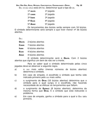 ODÚ: ÒMÓ ODÚ, REZAS, MÉTODOS, CARACTERÍSTICAS, PERSONALIDADES   E   ÒRÌSÁS          Pg. 18
     Ex.: o   ODÚ OPELÊ   está em IRÊ. Determinar qual o tipo de              IRÊ.

                1ª   OKUTÁ            1ª jogada
                2ª   CAWRI            2ª jogada
                3ª IGBIN              3ª jogada
                4ª EGUN               4ª jogada
                5ª APADÍ              5ª jogada
           Os lançamentos dos búzios serão sempre com 16 búzios.
O símbolo determinante será sempre o que tiver menor nº de búzios
abertos.


     Ex.:
     OKUTÁ      2 búzios abertos
     CAWRI      7 búzios abertos
     IGBIN      6 búzios abertos
     EGUN       4 búzios abertos
     APADÍ      4 búzios abertos
            O símbolo determinante será o OKUTÁ. Com 2 búzios
abertos que significa um bem de não ver a morte.
            Para se saber qual o símbolo determinado pelas cinco
jogadas deve-se observar a seguinte regra.
a)          o ODÚ mais velho (menos números de búzios abertos)
            determina o símbolo.
b)          Em caso de empate, é escolhido o símbolo que tenha sido
            indicado primeiro pelo ODÚ mais velho.
c)          o surgimento de ÒFÚN (10 búzios abertos) determina que o
            símbolo para o qual surgiu é o escolhido, não havendo
            necessidade de se efetuar os lançamentos que faltam.
d)          o surgimento de EJIÒNILÊ (8 búzios abertos), determina da
            mesma forma que ÒFÚN. É o símbolo que está indicando o
            problema.
e)          Em caso de empate, ganha a símbolo para o qual o ODÚ saiu
            primeiro.
 