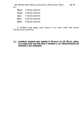 ODÚ: ÒMÓ ODÚ, REZAS, MÉTODOS, CARACTERÍSTICAS, PERSONALIDADES   E   ÒRÌSÁS   Pg. 19
Ex.:
       OKUTÁ   3 búzios abertos
       CAWRI   5 búzios abertos
       IGBIN   7 búzios abertos
       EGUN    3 búzios abertos
       APADÍ   9 búzios abertos


   O símbolo será OKUTÁ, para quem o                    ODÚ   mais velho (de menor
número) saiu primeiro.




OBS.: Lembrar sempre que saindo 8 (EJIÒNILÊ) ou 10 (ÒFÚN), pára-
      se o jogo pois um dos dois é sempre o ODÚ determinante do
      símbolo a ser utilizado.
 