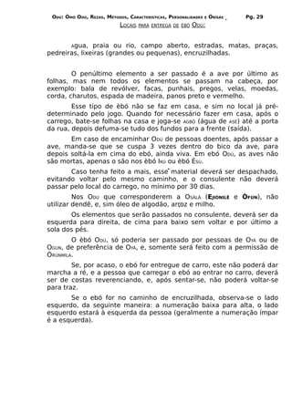 ODÚ: ÒMÓ ODÚ, REZAS, MÉTODOS, CARACTERÍSTICAS, PERSONALIDADES   E   ÒRÌSÁS   Pg. 29
                            LOCAIS   PARA ENTREGA DE ÈBÓ   ODÚ:


        Água,  praia ou rio, campo aberto, estradas, matas, praças,
pedreiras, lixeiras (grandes ou pequenas), encruzilhadas.


        O penúltimo elemento a ser passado é a ave por último as
folhas, mas nem todos os elementos se passam na cabeça, por
exemplo: bala de revólver, facas, punhais, pregos, velas, moedas,
corda, charutos, espada de madeira, panos preto e vermelho.
        Esse tipo de èbó não se faz em casa, e sim no local já pré-
determinado pelo jogo. Quando for necessário fazer em casa, após o
carrego, bate-se folhas na casa e joga-se AGBÔ (água de ASÉ) até a porta
da rua, depois defuma-se tudo dos fundos para a frente (saída).
       Em caso de encaminhar ODÚ de pessoas doentes, após passar a
ave, manda-se que se cuspa 3 vezes dentro do bico da ave, para
depois soltá-la em cima do ebó, ainda viva. Em ebó ODÚ, as aves não
são mortas, apenas o são nos èbó IKÚ ou èbó ÈSÚ.
       Caso tenha feito a mais, esse material deverá ser despachado,
evitando voltar pelo mesmo caminho, e o consulente não deverá
passar pelo local do carrego, no mínimo por 30 dias.
         Nos ODÚ que corresponderem a OSÀLÀ (EJIÒNILÊ e ÒFÚN), não
utilizar dendê, e, sim óleo de algodão, arroz e milho.
       Os elementos que serão passados no consulente, deverá ser da
esquerda para direita, de cima para baixo sem voltar e por último a
sola dos pés.
        O èbó ODÚ, só poderia ser passado por pessoas de OYÁ ou de
OGUN, de preferência de OYÁ, e, somente será feito com a permissão de
ÒRÙNMÍLA.
        Se, por acaso, o ebó for entregue de carro, este não poderá dar
marcha a ré, e a pessoa que carregar o ebó ao entrar no carro, deverá
ser de costas reverenciando, e, após sentar-se, não poderá voltar-se
para traz.
       Se o ebó for no caminho de encruzilhada, observa-se o lado
esquerdo, da seguinte maneira: a numeração baixa para alta, o lado
esquerdo estará à esquerda da pessoa (geralmente a numeração ímpar
é a esquerda).
 