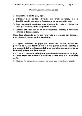 ODÚ: ÒMÓ ODÚ, REZAS, MÉTODOS, CARACTERÍSTICAS, PERSONALIDADES   E   ÒRÌSÁS   Pg. 3


                      PREPARATIVOS    PARA ABERTURA DE JOGO




1- Despachar a porta (OMI, água)
2- Entregar dois padês (dividido em três: cachaça, mel e
   dendê), sendo um para o ÈSÚ (BÁRA) e outro para OSETURÁ.
3- Para cada padê mastigar uma pimenta da costa e colocar por
   cima para ativar tanto ESÚ quanto OSETURÁ.
4- Colocar em cada um OBI de quatro gomos (aberto) e um                           OROGBÔ
   (inteiro e descascado).
Obs. Essa oferenda deve ser renovada de tempos em tempos,
mas não precisa ser muito freqüente.


5 – Após, oferecer ao jogo (no meio dos búzios, estes em
posição de ALÁFIA), também um obi de quatro gomos (aberto) e
um OROGBÔ (inteiro e descascado), que também permanecerão ao
lado do jogo por um bom tempo.
6 – O OBÍ e o OROGBÔ ficarão junto aos demais elementos do jogo,
e serão trocados quando o advinho achar que é o momento
certo.
7 – Quando for despachar, entregar na terra, por cima de um acaçá.
 