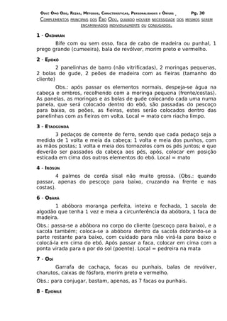 ODÚ: ÒMÓ ODÚ, REZAS, MÉTODOS, CARACTERÍSTICAS, PERSONALIDADES   E   ÒRÌSÁS   Pg. 30
 COMPLEMENTOS   PRINCIPAIS DOS   ÈBÓ ODÚ,   QUANDO HOUVER NECESSIDADE DOS MESMOS SEREM
                     ENCAMINHADOS INDIVIDUALMENTE OU CONJUGADOS.


1 - OKÒNRÁN
       Bife com ou sem osso, faca de cabo de madeira ou punhal, 1
prego grande (cumeeira), bala de revólver, morim preto e vermelho.

2 - EJIÒKÔ
         2 panelinhas de barro (não vitrificadas), 2 moringas pequenas,
2 bolas de gude, 2 peões de madeira com as fieiras (tamanho do
cliente)
       Obs.: após passar os elementos normais, despeja-se água na
cabeça e ombros, recolhendo com a moringa pequena (frente/costas).
As panelas, as moringas e as bolas de gude colocando cada uma numa
panela, que será colocado dentro do ebó, são passadas do pescoço
para baixo, os peões, as fieiras, estes serão colocados dentro das
panelinhas com as fieiras em volta. Local = mato com riacho limpo.

3 - ETAOGÙNDÁ
       3 pedaços de corrente de ferro, sendo que cada pedaço seja a
medida de 1 volta e meia da cabeça; 1 volta e meia dos punhos, com
as mãos postas; 1 volta e meia dos tornozelos com os pés juntos; e que
deverão ser passados da cabeça aos pés, após, colocar em posição
esticada em cima dos outros elementos do ebó. Local = mato

4 - IRÒSÚN
        4 palmos de corda sisal não muito grossa. (Obs.: quando
passar, apenas do pescoço para baixo, cruzando na frente e nas
costas).

6 - OBÀRÁ
       1 abóbora moranga perfeita, inteira e fechada, 1 sacola de
algodão que tenha 1 vez e meia a circunferência da abóbora, 1 faca de
madeira.
Obs.: passa-se a abóbora no corpo do cliente (pescoço para baixo), e                     a
sacola também; coloca-se a abóbora dentro da sacola dobrando-se                          a
parte restante para baixo, com cuidado para não virá-la para baixo                       e
colocá-la em cima do ebó. Após passar a faca, colocar em cima com                        a
ponta virada para o por do sol (poente). Local = pedreira na mata

7 - ODÍ
       Garrafa de cachaça, facas ou punhais, balas de revólver,
charutos, caixas de fósforo, morim preto e vermelho.
Obs.: para conjugar, bastam, apenas, as 7 facas ou punhais.

8 - EJIÒNILÉ
 