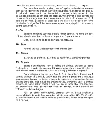 ODÚ: ÒMÓ ODÚ, REZAS, MÉTODOS, CARACTERÍSTICAS, PERSONALIDADES   E   ÒRÌSÁS   Pg. 31
       Bandeira branca de morim presa a 1 galho ou haste de madeira
sem casca (gameleira ou São Gonçalinho), passar da cabeça aos pés ou
1 molde do pé esquerdo do cliente, feito com cerca de 8 velas, 8 bolas
de algodão molhadas em óleo de algodão/milho/arroz e que deverá ser
passado da cabeça aos pés e colocadas em cima do molde do pé, 1
bola de chumbo, passado do pescoço para baixo, e colocada em cima
das bolas de algodão, 1 bandeira colocada ao lado do pé. Local = numa
pedra dentro do rio.

9 - ÒSÁ
        Espelho redondo (cliente deverá olhar apenas na hora do ebó,
colocar virado para baixo), 9 ovos de pata ou 1 pata branca
          Obs.: este signo pode-se conjugar com IRÒSÚN.

10 - ÒFÚN

          Pomba branca (independente da ave do ebó).

11 - ÒWÓRÍN

          11 facas ou punhais, 11 balas de revólver, 11 pregos grandes

13 - OLÒGBÓN
       Espada de madeira com o palmo do cliente, chapéu de palha
(colocado e retirado da cabeça 13 vezes pelo cliente em direção ao
Ebó, morim preto e vermelho. Obs.: para conjugar basta a espada.
       Com relação a bichos, os ODÚ 2, 3, 6, levarão 1 frango ou 1
pombo branco. Já o ODÚ 8, para casos de doença, passa-se 1 IGBIN, que
será apenas tocado na testa e lados da cabeça e principalmente nos
órgãos afetados. Nos casos de atrapalhação, devemos usar 1 pombo
branco, passar e soltar. Todos esses ODÚ, ao se fazer ebó tem seu local
de preferência, mas quando for caso de doença, o ebó deverá ser
colocado na beira d’água.
        Para se obter informações, corretas por IFÁ, basta analisar a
personalidade de cada ODÚ, na ordem direta das caídas (1ª, 2ª, 3ª e 4ª),
e, para transmitir ao cliente deve-se generalizar, numa só mensagem
as 4 caídas.
 