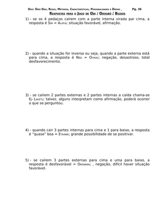 ODÚ: ÒMÓ ODÚ, REZAS, MÉTODOS, CARACTERÍSTICAS, PERSONALIDADES   E   ÒRÌSÁS   Pg. 36
                 RESPOSTAS   PARA O   JOGO   DE   OBI / OROGBÔ / BÚZIOS
1) - se os 4 pedaços caírem com a parte interna virada par cima, a
  resposta é SIM = ALÁFIA; situação favorável, afirmação.




2) - quando a situação for inversa ou seja, quando a parte externa está
  para cima, a resposta é NÃO = OYIEKÚ; negação, desastroso, total
  desfavorecimento.




3) - se caírem 2 partes externas e 2 partes internas a caída chama-se
  EJI LAKETÚ; talvez, alguns interpretam como afirmação, poderá ocorrer
  o que se perguntou.




4) - quando cair 3 partes internas para cima e 1 para baixo, a resposta
  é “quase” boa = ETAAWÁ; grande possibilidade de se positivar.




5) - se caírem 3 partes externas para cima e uma para baixo, a
  resposta é desfavorável = OKÒNRÁN; , negação, difícil haver situação
  favorável.
 