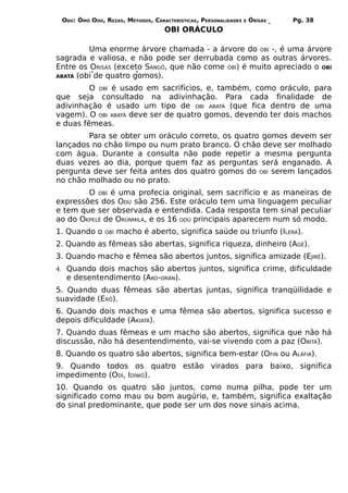 ODÚ: ÒMÓ ODÚ, REZAS, MÉTODOS, CARACTERÍSTICAS, PERSONALIDADES   E   ÒRÌSÁS   Pg. 38
                                   OBI ORÁCULO

         Uma enorme árvore chamada - a árvore do OBÍ -, é uma árvore
sagrada e valiosa, e não pode ser derrubada como as outras árvores.
Entre os ORISÁS (exceto SANGÔ, que não come OBÍ) é muito apreciado o OBÍ
ABATÁ (obí de quatro gomos).

         O OBÍ é usado em sacrifícios, e, também, como oráculo, para
que seja consultado na adivinhação. Para cada finalidade de
adivinhação é usado um tipo de OBI ABATÁ (que fica dentro de uma
vagem). O OBI ABATÁ deve ser de quatro gomos, devendo ter dois machos
e duas fêmeas.
        Para se obter um oráculo correto, os quatro gomos devem ser
lançados no chão limpo ou num prato branco. O chão deve ser molhado
com água. Durante a consulta não pode repetir a mesma pergunta
duas vezes ao dia, porque quem faz as perguntas será enganado. A
pergunta deve ser feita antes dos quatro gomos do OBÍ serem lançados
no chão molhado ou no prato.
        O OBÍ é uma profecia original, sem sacrifício e as maneiras de
expressões dos ODÚ são 256. Este oráculo tem uma linguagem peculiar
e tem que ser observada e entendida. Cada resposta tem sinal peculiar
ao do OKPELÊ de ORÙNMILÁ, e os 16 ODÚ principais aparecem num só modo.
1. Quando o    OBÍ   macho é aberto, significa saúde ou triunfo (ILERA).
2. Quando as fêmeas são abertas, significa riqueza, dinheiro (AGÊ).
3. Quando macho e fêmea são abertos juntos, significa amizade (EJIRÊ).
4. Quando dois machos são abertos juntos, significa crime, dificuldade
  e desentendimento (AKO-ORÀN).
5. Quando duas fêmeas são abertas juntas, significa tranqüilidade e
suavidade (ERÔ).
6. Quando dois machos e uma fêmea são abertos, significa sucesso e
depois dificuldade (AKIATÁ).
7. Quando duas fêmeas e um macho são abertos, significa que não há
discussão, não há desentendimento, vai-se vivendo com a paz (OBITÁ).
8. Quando os quatro são abertos, significa bem-estar (OFIN ou ALÁFIA).
9. Quando todos os quatro estão virados para baixo, significa
impedimento (ODÍ, IDÍWÓ).
10. Quando os quatro são juntos, como numa pilha, pode ter um
significado como mau ou bom augúrio, e, também, significa exaltação
do sinal predominante, que pode ser um dos nove sinais acima.
 
