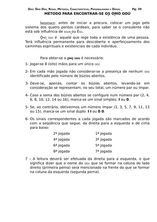 ODÚ: ÒMÓ ODÚ, REZAS, MÉTODOS, CARACTERÍSTICAS, PERSONALIDADES   E   ÒRÌSÁS   Pg. 39
             MÉTODO PARA ENCONTRAR-SE OS ÒMÒ ODÚ

        IMPORTANTE: antes de iniciar a procura, colocar um jogo pelo
sistema dos quatro pontos cardeais, para saber se o consulente não
está sob influência de EGUN ou ÈSÚ.
         ÒMÒ ODÚ é aquele que rege toda a existência de uma pessoa.
Terá influência permanente para descoberta e aperfeiçoamento dos
caminhos espirituais e existenciais de cada indivíduo.


          Para obter-se o     ÒMÒ ODÚ    é necessário:
1- Jogar-se 8 (oito) mãos para um único            ODÚ


2- Em cada mão jogada não considerar-se a presença de nenhum                           ODÚ
   identificado pelo número de búzios abertos.

3- Deve-se, apenas, contar os búzios abertos, levando-se em
   consideração se representam, no seu total, um número par ou impar.

4- Caso a soma dos búzios abertos se configure num número par (2, 4,
   6, 8, 10, 12, 14 ou 16), marca-se um sinal simples: I ou 0.

5- Se, ao contrário, obtivermos um número ímpar (1, 3, 5, 7, 9, 11, 13
   ou 15), marca-se um sinal duplo: I I ou 0 0.

6- Os sinais correspondentes a cada jogada são marcados de acordo
   com a seqüência que segue, da direita para a esquerda e de cima
   para baixo:
                    2ª jogada                      1ª jogada
                    4ª jogada                      3ª jogada
                    6ª jogada                      5ª jogada
                    8ª jogada                      7ª jogada

7 – A leitura deverá ser efetuada da direita para a esquerda, o que
  significa dizer que o nome do ODÚ que se formar na coluna do lado
  direito (primeira perna) será mencionado na frente do que se formar
  na coluna da esquerda (segunda perna).
 