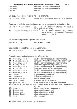ODÚ: ÒMÓ ODÚ, REZAS, MÉTODOS, CARACTERÍSTICAS, PERSONALIDADES   E   ÒRÌSÁS   Pg. 5
15 – IBÁ    SÉ                             (Terra eu te presto homenagem)
16 – IBÁ    SÉ                             (Terra eu te presto homenagem)
17 – IBÁ                                   (Terra)


Em seguida, salpicando água no solo, pronuncia:
18 – ILÊ    MOJUBÁ, IBÁ SÉ                 (Casa: eu te reverencio, Terra: eu te reverencio)


Traçando uma linha imaginária que vai do seu corpo até os búzios e diz:
19 – MÔ     LÁ ONÃ FUN Ô TORÔRÔ            (Eu abro um caminho através do qual a
                                           revelação virá até mim)
20 – KI    Ô LÊ JEKÍ OWÔ TÔ ONÃ ÝÍ WÁ    SODÔ MÍ    (Só tu podes permitir que, através
                                                    desse caminho, o dinheiro chegue às
                                                    minhas      mãos)


Novamente salpicando água no solo recita:
21 – MÔ     SÉ ILÊ BAÝÍ                    (Eu refresco a Terra)


Salpicando água sobre o           ATÊ    (OPON), pronuncia:
22 – MO     SÉ ATÊ BAÝÍ                    (Eu refresco a peneira)


Pegando todos os búzios entre as mãos, recita:
23   – A GUN SÉ Ô, A GUN SÉ                 (Subir e permanecer, subir e permanecer)
24   – BI AKÔKÔ GÓRI IGUÍ A SÉ              (Enquanto Akokô for a maior entre as árvores)
25   – A GUN SÉ Ô, A GUN SÉ                 (Subir e permanecer, subir e permanecer)
26   – BI AGBÊ JÍ A MÁ SÉ                   (Enquanto Agbê me der permissão)
27   – A GUN SÉ Ô, A GUN SÉ                 (Subir e permanecer, subir e permanecer)
28   – BI ALUKÔ JI A MA SÉ                  (Enquanto Alukô me der permissão)
29   – A GUN SÉ Ô, A GUN SÉ                 (Subir e permanecer, subir e permanecer)
30   – A GUN SÉ Ô, A GUN SÉ                 (Subir e permanecer, subir e permanecer)
31   – OGUN SÉ                              (Ogum me dê permissão)
32   – OSUM A MA SÉ                         (Osum me dê permissão)
33   – SANGO IBÁ Ê Ô, IBÁ                   (Salve Sangô, salve)
34   – OBATALÁ A MA SÉ                      (Obatalá me dê permissão)
35   – BOGBÔ OSÁ A MÁ SÉ                    (Que todos os orisás me dêm permissão)
36   – OBÁ AIYÊ, ATI OBÁ ORUN,     IBÁ   YÍN Ô (Reis da Terra e Reis dos céus: minhas reve-
                                            rencias)
37   –   ILÊ IBÁ Ê Ô                        (Terra: eu te presto homenagens)
38   –   ORUNMILÁ BORÚ                      (Orunmilá, indique o ebó)
39   –   ORUNMILÁ BOIÝÁ                     (Orunmilá, receba o ebó)
40   –   ORUNMILÁ BOSÉSÉ                    (Orunmilá, aceite o ebó)
41   –   ADUPÊ Ô                            (Eu agradeço)


Recoloca todos os búzios no centro e recita:
 
