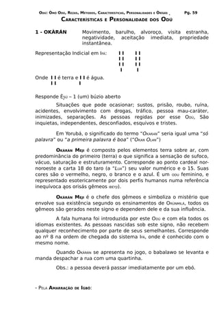 ODÚ: ÒMÓ ODÚ, REZAS, MÉTODOS, CARACTERÍSTICAS, PERSONALIDADES   E   ÒRÌSÁS     Pg. 59
            CARACTERÍSTICAS         E   PERSONALIDADE       DOS        ODÚ

1 - OKÀRÁN               Movimento, barulho, alvoroço, visita estranha,
                         negatividade, aceitação imediata, propriedade
                         instantânea.

Representação Indicial em IFÁ:             II       II
                                           II       II
                                           II       II
                                           I        I
Onde I I é terra e I I é água.
     II            I

Responde ÈSÚ – 1 (um) búzio aberto
         Situações que pode ocasionar; sustos,                       prisão, roubo, ruína,
acidentes, envolvimento com drogas, tráfico,                         pessoa mau-caráter,
inimizades, separações. As pessoas regidas                           por esse ODÚ, São
inquietas, independentes, desconfiados, esquivos                     e tristes.

        Em Yorubá, o significado do termo “OKARAN” seria igual uma “só
palavra” ou “a primeira palavra é boa” (“OKAN OLAN”)

        OKÀRÁN MEJI é composto pelos elementos terra sobre ar, com
predominância do primeiro (terra) o que significa a sensação de sufoco,
vácuo, saturação e estruturamento. Corresponde ao ponto cardeal nor-
noroeste a carta 18 do taro (a “LUA”) seu valor numérico e o 15. Suas
cores são o vermelho, negro, o branco e o azul. É um ODU feminino, e
representado esotericamente por dois perfis humanos numa referência
inequívoca aos orisás gêmeos IBEYJI).

        OKÀRÁN MEJI é o chefe dos gêmeos e simboliza o mistério que
envolve sua existência segundo os ensinamentos de ORÙNMILÁ, todos os
gêmeos são gerados neste signo e dependem dele e da sua influência.
        A fala humana foi introduzida por este ODÚ e com ela todos os
idiomas existentes. As pessoas nascidas sob este signo, não recebem
qualquer reconhecimento por parte de seus semelhantes. Corresponde
ao nº 8 na ordem de chegada do sistema IFÁ, onde é conhecido com o
mesmo nome.
       Quando OKÀRÁN se apresenta no jogo, o babalawo se levanta e
manda despachar a rua com uma quartinha.
          Obs.: a pessoa deverá passar imediatamente por um ebó.



- PELA AMARRAÇÃO    DE   IGBÔ:
 