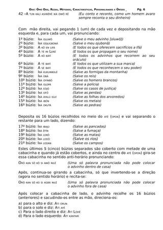 ODÚ: ÒMÓ ODÚ, REZAS, MÉTODOS, CARACTERÍSTICAS, PERSONALIDADES   E   ÒRÌSÁS   Pg. 6
42 –A   TUN KALÍ ASIWËRÊ IKÁ OWÔ RÊ        (Eu conto e reconto, como um homem avaro
                                           sempre reconta o seu dinheiro)


Com mão direita, vai pegando 1 (um) de cada vez e depositando na mão
esquerda e, para cada um, vai pronunciando:
1º   búzio:    IBA OLUWÔ               (Salve o meu advinho [oluwô])
2º   búzio:    IBÁ ODJUGBONÃ           (Salve o meu ojubonã)
3º   búzio:    A KÔ EN LIFÁ            (E todos os que oferecem sacrifícios a Ifá)
4º   búzio:    A TÊ MI LERÊ            (E todos os que propagam o seu nome)
5º   búzio:    A KÔ BAÝÍ               (E todos os advinhos que recorrem ao seu
                                       oráculo)
6º búzio:      A TÊ BAÝÍ               (E todos os que utilizam a sua marca)
7º búzio:      A SÉ BAÝÍ               (E todos os que reconhecem o seu poder)
8º búzio:      IBÁ KUKUNBOLÊ           (Salve as formigas da montanha)
9º búzio:      IBÁ OBÁ                 (Salve os reis)
10º búzio:     IBÁ OYINBÔ              (Salve os homens brancos)
11º búzio:     IBÁ OLOPÁ               (Salve a polícia)
12º búzio:     IBÁ EDJÓ                (Salve os casos de justiça)
13º búzio:     IBÁ OFÔ                 (Salve as perdas)
14º búzio:     IBÁ AYALÚ IGUÍ          (Salve as folhas dos arvoredos)
15º búzio:     IBÁ IBÓN                (Salve os metais)
16º búzio:     IBÁ OKUTÁ               (Salve as pedras)


Deposita os 16 búzios recolhidos no meio do                   ATÊ   (OPON) e vai separando o
restante para um lado, dizendo:
17º   búzio:   IBÁ   IBAJÚ             (Salve as pancadas)
18º   búzio:   IBÁ   ÊFÍN              (Salve a fumaça)
19º   búzio:   IBÁ   LOKÔ              (Salve as matas)
20º   búzio:   IBÁ   LODÔ              (Salve os rios)
21º   búzio:   IBÁ   LODAN             (Salve os campos)
Estes últimos 5 (cinco) búzios separados são coberto com metade de uma
cabacinha e quando já estão cobertos, e ainda no centro do ATÊ (OPON) gira-se
essa cabacinha no sentido anti-horário pronunciando:
ORÔ   KAN SÔ KÔ SI AWÔ NILÊ         (Uma só palavra pronunciada não pode colocar
                                    o advinho dentro de casa)
Após, continua-se girando a cabacinha, só que invertendo-se a direção
(agora no sentido horário) e recita-se:
ORÔ   KAN SÔ KO SI AGBÁ NILÊ        (Uma só palavra pronunciada não pode colocar
                                    o advinho fora de casa)

Após colocar a cabacinha de lado, o advinho recolhe os 16 búzios
(anteriores) e sacudindo-os entre as mão, direciona-os:
a)   para o alto e diz: ATÍ ORUN
b)   para o solo e diz: ATÍ AYÊ
c)   Para o lado direito e diz: ATÍ LÒDÊ
d)   Para o lado esquerdo: ATÍ KÀNTARÍ
 