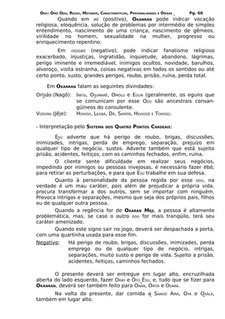 ODÚ: ÒMÓ ODÚ, REZAS, MÉTODOS, CARACTERÍSTICAS, PERSONALIDADES   E   ÒRÌSÁS   Pg. 60
          Quando em IRÊ (positivo), OKÀNRÁN pode indicar vocação
religiosa, eloquência, solução de problemas por intermédio de simples
entendimento, nascimento de uma criança, nascimento de gêmeos,
virilidade no homem, sexualidade na mulher, progresso ou
enriquecimento repentino.
        Em OSOGBÔ (negativo), pode indicar fanatismo religioso
exacerbado, injustiças, ingratidão, inquietude, abandono, lágrimas,
perigo iminente e irremediável, inimigos ocultos, novidade, barulhos,
alvoroço, visita estranha, coisas negativas em todos os sentidos ou até
certo ponto, susto, grandes perigos, roubo, prisão, ruína, perda total.

    Em OKÀNRÁN falam as seguintes divindades:
Orisás (Nagô):      IBEYJI, OSUMARÊ, OMÒLÚ e EGUN (geralmente, os eguns que
                    se comunicam por esse ODÚ são ancestrais consan-
                    güíneos do consulente.
VODÚNS (Jêje):      HOHOVI, LEGBÁ, DÃ, SAPATÁ, HEVIOSÔ E TOHOSÚ.

- Interpretação pelo SISTEMA       DOS   QUATRO PONTOS CARDEAIS:

        ÈSÚ adverte que há perigo de roubo, brigas, discussões,
inimizades, intrigas, perda de emprego, separação, prejuízo em
qualquer tipo de negócio, sustos. Adverte também que está sujeito
prisão, acidentes, feitiços, com os caminhos fechados, enfim, ruína.
        O cliente sente dificuldade em realizar seus negócios,
impedindo por inimigos ou pessoas invejosas, é necessário fazer èbó,
para retirar as perturbações, e para que ÈSÚ trabalhe em sua defesa.
        Quanto à personalidade da pessoa regida por esse ODÚ, na
verdade é um mau caráter, pois além de prejudicar a própria vida,
procura transformar a dos outros, sem se importar com ninguém.
Provoca intrigas e separações, mesmo que seja dos próprios pais, filhos
ou de qualquer outra pessoa.
        Quando a regência for de OKÀRÁN MEJI, a pessoa é altamente
problemática, mas, se caso o outro ODÚ for mais tranqüilo, terá seu
caráter amenizado.
        Quando este signo sair no jogo, deverá ser despachada a porta,
com uma quartinha usada para esse fim.
Negativo:        Há perigo de roubo, brigas, discussões, inimizades, perda
                 emprego ou de qualquer tipo de negócio, intrigas,
                 separações, muito susto e perigo de vida. Sujeito a prisão,
                 acidentes, feitiços, caminhos fechados.

       O presente deverá ser entregue em lugar alto, encruzilhada
aberta do lado esquerdo, fazer ORIKÍ e ÒFO ÈSÚ, e, tudo que se fizer para
OKÀNRÁN, deverá ser também feito para ONAN, ORITÁ e ODARÁ.
      Na volta do presente, dar comida a SANGÔ AIRÁ, OYÁ e OSÀLÁ,
também em lugar alto.
 