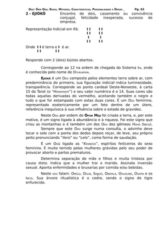 ODÚ: ÒMÓ ODÚ, REZAS, MÉTODOS, CARACTERÍSTICAS, PERSONALIDADES   E   ÒRÌSÁS   Pg. 63
2 - EJIÒKÔ              Encontro de dois, casamento ou convivência
                        conjugal, felicidade inesperada, sucesso de
                        empresa.

Representação Indicial em Ifá:             II       II
                                           II       II
                                           I        I
                                           II       II
Onde I I é terra e I é ar.
     II          II

Responde com 2 (dois) búzios abertos.

        Corresponde ao 12 na ordem de chegada do Sistema IFÁ, onde
é conhecido pelo nome de OTURUKPON.
         EJIÒKÔ é um ODÚ composto pelos elementos terra sobre ar, com
predominância do primeiro, sua figuração indicial indica luminosidade,
transparência. Corresponde ao ponto cardeal Oeste-Noroeste, à carta
15 do Tarot (o “HIEROFANTE”) e seu valor numérico é o 14. Suas cores são
todas aquelas derivadas do vermelho, aceitando também o negro e
tudo o que for estampado com estas duas cores. É um ODÚ feminino,
representado esotericamente por um feto dentro de um útero,
referência inequívoca à sua influência sobre o estado de gravidez.
         Neste ODÚ por ordem de ÒFÚN MEJI foi criada a terra, e, por este
motivo, é um signo ligado à abundância e à riqueza. Foi este signo que
criou as montanhas e é também um dos ODÚ dos gêmeos HOHÔ (IBEYJI).
         Sempre que este ODÚ surge numa consulta, o advinho deve
tocar o solo com a ponta dos dedos depois roçar, de leve, seu próprio
peito pronunciando “Ilero” ou “Lelo”, como forma de saudação.
        É um ODú ligado as “KENNESÍS”, espíritos feiticeiros do sexo
feminino. É muito temido pelas mulheres grávidas pelo seu poder de
provocar aborto e partos prematuros.
         Determina separação de mãe e filhos e muita tristeza por
causa disto. Indica que a mulher trai o marido. Assinala inversão
sexual. Aponta enfermidades e bruxarias por comida e/ou bebidas.
          Neste ODÚ falam: OMÒLÚ, OGUN, SANGÔ, OBATALÁ, ODUDUWÁ, OSAYÍN e os
IBEYJI. Sua árvore ritualística é o cedro, sendo o signo do tigre
enfurecido.
 